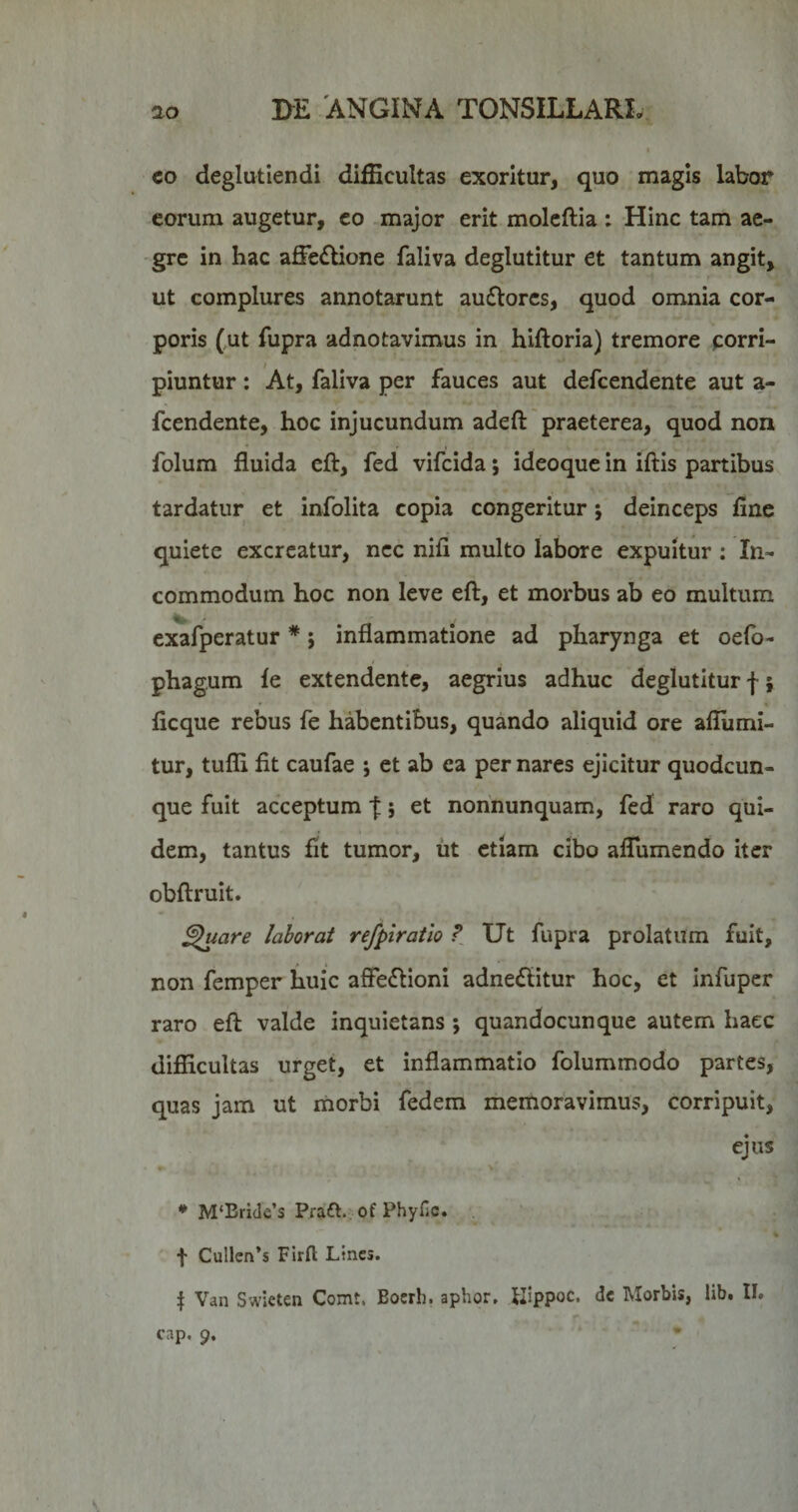 co deglutiendi difficultas exoritur, quo magis labor eorum augetur, co major erit moleftia : Hinc tam ae¬ gre in hac affedlione faliva deglutitur et tantum angit, ut complures annotarunt au£lorcs, quod omnia cor¬ poris (ut fupra adnotavimus in hiftoria) tremore porri- piuntur: At, faliva per fauces aut defcendente aut a- fcendente, hoc injucundum adeft praeterea, quod non folum fluida eft, fed vifcida; ideoque in iftis partibus tardatur et infolita copia congeritur *, deinceps fine quiete excreatur, nec nifi multo labore expuitur ; In¬ commodum hoc non leve eft, et morbus ab eo multum exafperatur * j inflammatione ad pharynga et oefo- phagum fe extendente, aegrius adhuc deglutitur f; ficque rebus fe habentibus, quando aliquid ore afliimi- tur, tuffi fit caufae *, et ab ea per nares ejicitur quodcun¬ que fuit acceptum f} et nohnunquam, fed raro qui¬ dem, tantus fit tumor, ut etiam cibo alTumendo iter obftruit. ^uare laborat refpiratlo Ut fupra prolatum fuit, non femper huic afFe(ftioni adne£litur hoc, et infuper raro eft valde inquietans ; quandocunque autem haec difficultas urget, et inflammatio folummodo partes, quas jam ut morbi fedem memoravimus, corripuit, ejus * M‘Bri(le’s Praft., of PhyHc. f Cullcn’s Firfl Lines. Van Swieten Comt. Boerh. aphor, llippoc. dc Morbis, lib. II» cap. 9.