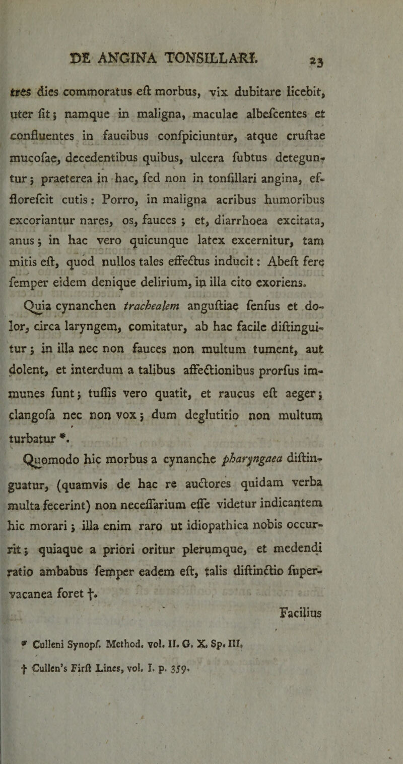 «3 tres dies commoratus eft morbus, vix dubitare licebit, uter fit; namque in maligna, maculae albefcentes et confluentes in faucibus confpiciuntur, atque cruflac mucofae, decedentibus quibus, ulcera fubtus detegun? < . V tur; praeterea jn hac, fed non in tonfillari angina, ef- florefeit cutis; Porro, in maligna acribus humoribus excoriantur nares, os, fauces ; et, diarrhoea excitata, anus; in hac vero quicunque latex excernitur, tam mitis efl:, quod nullos tales effectus inducit: Abefl: fere femper eidem denique delirium, iu illa cito exoriens. Quia cynanchen trachealem anguftiae fenfus et do¬ lor, circa laryngem, comitatur, ab hac facile diftingui- tur 5 in illa nec non fauces non multum tument, aut dolent, et interdum a talibus affectionibus prorfus im- munes funtj tuflis vero quatit, et raucus eft aeger j clangofa nec non vox; dum deglutitio non multum * ♦ turbatur *. Quomodo hic morbus a cynanche pharyngaea diftin- guatur, (quamvis de hac re auctores quidam verba multa fecerint) non neceffarium effe videtur indicantem hic morari j illa enim raro ut idiopathica nobis occur¬ rit; quiaque a priori oritur plerumque, et medendi ratio ambabus femper eadem eft, talis diftindtio ftiper- vacanea foret f* , > Facilius ^ Cullcni Synopf. Method, vol. II. G. X. Sp. III. / f Cullcn’s Firft Lines, vo!. I. p. 359. I !