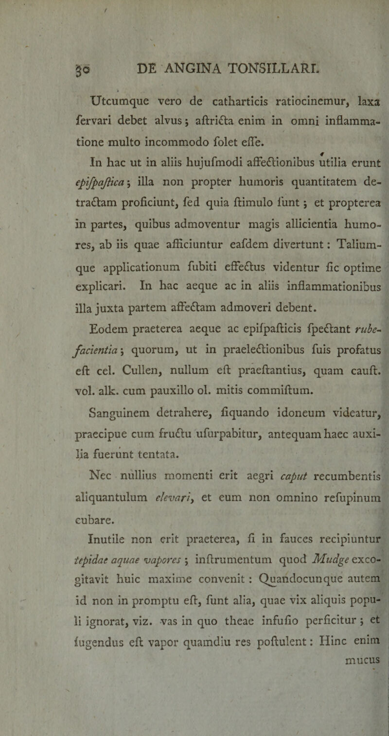 3® Utcumque vero de catharticis ratlocinemur, laxa fervari debet alvus; aftri£la enim in omni inflamma¬ tione multo incommodo folet efle. In hac ut in aliis hujufmodi afFedlionibus utilia erunt epifpajiica\ illa non propter humoris quantitatem de¬ tractam proficiunt, fed quia ftimulo liint; et proptcrea in partes, quibus admoventur magis allicientia humo¬ res, ab iis quae afficiuntur eafdem divertunt: Talium- que applicationum fubiti efFeCtus videntur fic optime explicari. In hac aeque ac in aliis inflammationibus illa juxta partem affeCtam admoveri debent. Eodem praeterea aeque ac epifpafticis fpeCtant ruhe~ facientia \ quorum, ut in praeleCtionibus fuis profatus eft cel. Cullen, nullum eft praeftantius, quam cauft. vol. alk. cum pauxillo ol. mitis commiftum. Sanguinem detrahere, fiquando idoneum videatur, praecipue cum fruCtu ufurpabitur, antequam haec auxi¬ lia fuerunt tentata. Nec nullius momenti erit aegri caput recumbentis aliquantulum elevari^ et eum non omnino refupinum cubare. Inutile non erit praeterea, fi in fauces recipiuntur tepidae aquae vapores ; inflrumentum quod Mudge exco¬ gitavit huic maxime convenit : Quandocunque autem id non in promptu eft, funt alia, quae vix aliquis popu¬ li ignorat, vlz. vas In quo theae infufio perficitur j et lugendus eft vapor quamdiu res poftulent: Hinc enim mucus