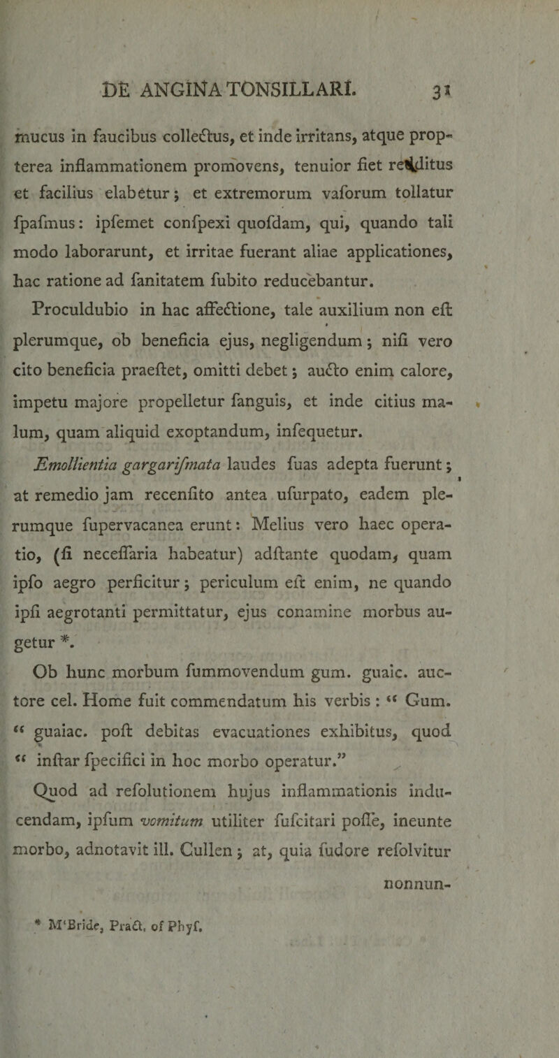 mucus in faucibus collectus, et inde Irritans, atque prop- terea inflammationem promovens, tenuior fiet rellditus et facilius elabetur; et extremorum vaforum tollatur fpafmus: ipfernet confpexi quofdam, qui, quando tali modo laborarunt, et irritae fuerant aliae applicationes, hac ratione ad fanitatem fubito reducebantur. Proculdubio in hac affedtione, tale auxilium non efl: plerumque, ob beneficia ejus, negligendum; nlfi vero cito beneficia praeftet, omitti debet; audio enim calore, impetu majore propelletur fanguis, et inde citius ma¬ lum, quam aliquid exoptandum, infequetur. Emollientia gargarifmata laudes fuas adepta fuerunt; at remedio jam recenfito antea ufurpato, eadem ple- j... rumque fupervacanea erunt: Melius vero haec opera¬ tio, (li neceflaria habeatur) adfiante quodam, quam ipfo aegro perficitur; periculum elt enim, ne quando ipfi aegrotanti permittatur, ejus conamine morbus au¬ getur Ob hunc morbum fummovendum gum. gualc. auc¬ tore cel. Home fuit commendatum his verbis : “ Gum. “ guaiac. pofl: debitas evacuationes exhibitus, quod % ‘‘ inftar fpecifici in hoc morbo operatur.” Quod ad refolutionem hujus inflammationis indu- r cendam, ipfum vomitum utiliter fufcitari pofle, ineunte morbo, adnotavit ili. Cullen \ at, quia fudore refolvitur nonnun- * M‘Bride, Pra£t, of Pbyf.