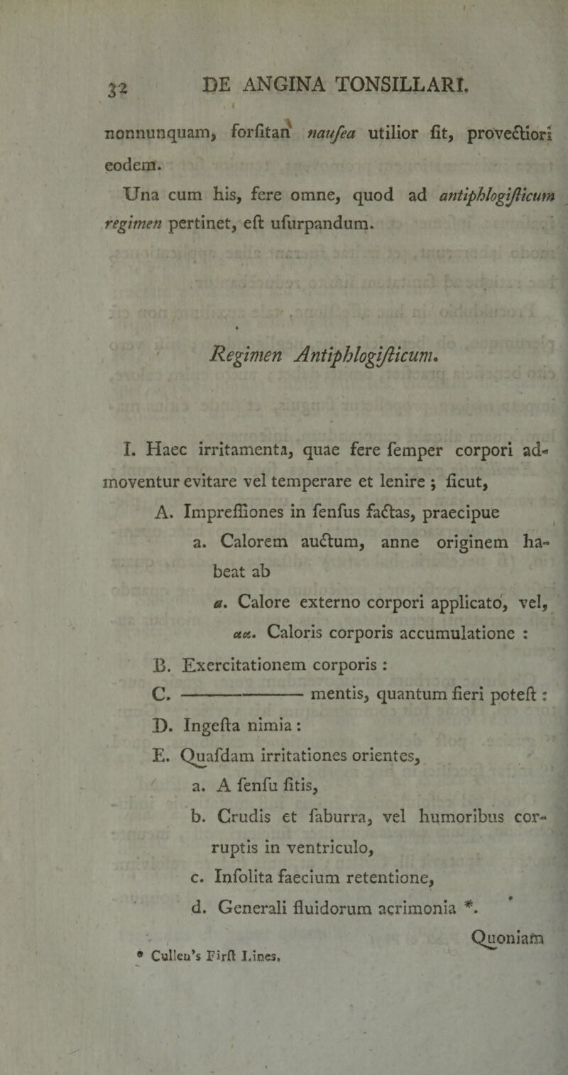 3^ nonnunquam, fordtan naufea utilior fit, prove£liori eodem. Una cum his, fere omne, quod ad antiphlogijltcum regimen pertinet, eft ufiirpandum. Regimen Antiphlogiftkum. I. Haec irritamenta, quae fere femper corpori ad¬ moventur evitare vel temperare et lenire ; ficut, A. Imprefiiones in fenfus faftas, praecipue a. Calorem auftum, anne originem ha¬ beat ab «. Calore externo corpori applicato, vel, uoL, Caloris corporis accumulatione : B. Exercitationem corporis : C. -mentis, quantum fieri potefl:: D. Ingefta nimia: E. Q^afdam irritationes orientes, a. A fenfu litis, b. Crudis et faburra, vel humoribus cor¬ ruptis in ventriculo, c. Infolita faecium retentione, d. Generali fluidorum acrimonia Quoniam • Cul!eu*s Firft I.ines,