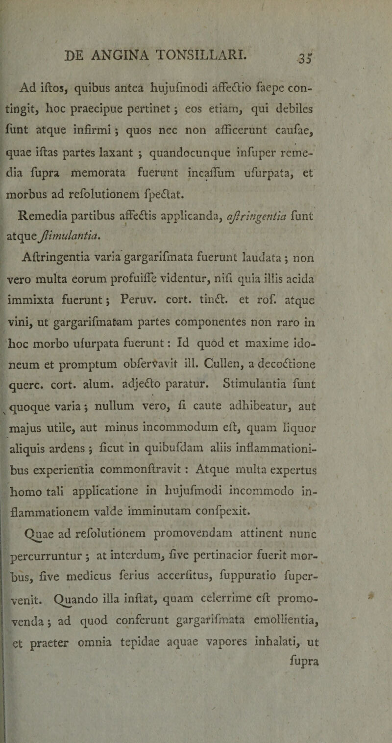 Ad iftos, quibus antea hujufmodi afFe£IIo faepe con¬ tingit, hoc praecipue pertinet; eos etiam, qui debiles funt atque infirmi ; quos nec non aflicerunt caufae, quae iftas partes laxant ; quandocunque infuper reme¬ dia fupra memorata fuerunt incafTum ufurpata, et morbus ad refolutionem fpe(5lat. Remedia partibus affectis applicanda, ajlringentia funt atque Jlunulantia, Aftringentia varia gargarifmata fuerunt laudata \ non vero multa eorum profuiffe videntur, nili quia illis acida immixta fuerunt; Peruv. cort. tin61:. et rof. atque vini, ut gargarifmatam partes componentes non raro in hoc morbo ufurpata fuerunt: Id quod et maxime ido¬ neum et promptum obfervavit ill. Cullen, a decoctione querc. cort. alum. adjeCto paratur. Stimulantia funt quoque varia 5 nullum vero, fi caute adhibeatur, aut majus utile, aut minus incommodum eft, quam liquor aliquis ardens j ficut in quibufdam aliis inflammationi¬ bus experientia commonflravit : Atque multa expertus homo tali applicatione in hujufmodi incommodo in¬ flammationem valde imminutam confpexit. Quae ad refolutionem promovendam attinent nunc percurruntur ; at interdum, five pertinacior fuerit mor¬ bus, five medicus ferius accerfitus, fuppuratio fuper- venit. Quando illa inflat, quam celerrime eft promo¬ venda j ad quod conferunt gargarifmata emollientia, et praeter omnia tepidae aquae vapores inhalati, ut