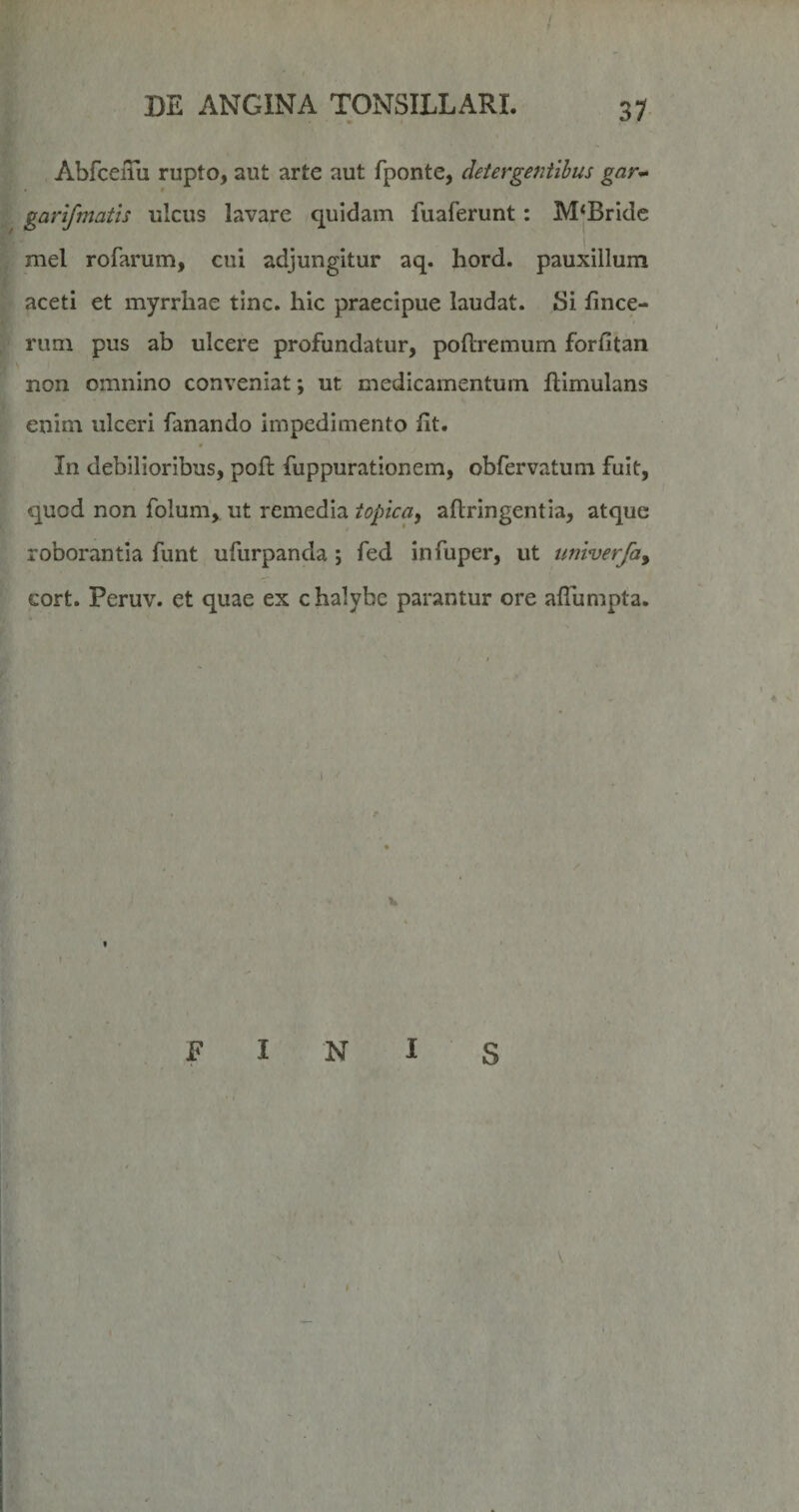 AbfceiTu rupto, aut arte aut fponte, detergentibus gar^ garifmatis ulcus lavare quidam fuaferunt: M*Bride mei rofarum, cui adjungitur aq. hord. pauxillum aceti et myrrhae tine, hic praecipue laudat. Si fince- rum pus ab ulcere profundatur, poftremum forfitan non omnino conveniat; ut medicamentum ilimulans enim ulceri fanando impedimento ht. 4 In debilioribus, poft fuppurationem, obfervatuni fuit, quod non folum, ut remedia topica, aflringentia, atque roborantia funt ufurpanda; fed infuper, ut univerfa^ cort. Peruv. et quae ex chalybe parantur ore alTumpta. I jF I N I s I \ . 'ft I