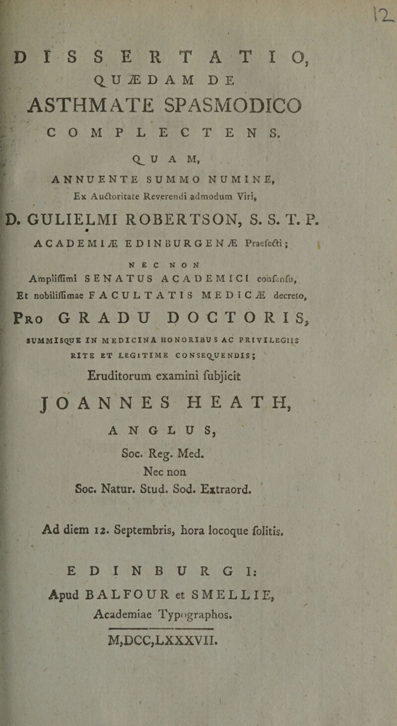 D I S S E R T A T I O, QUiEDAMDE J ASTHMATE SPASMODICO COMPLECTENS. ^ CL U A M, , , I’ ANNUENTE SUMMO NUMINE, Ex Audloritate Reverendi admodum Viri, * D. GULIELMI ROBERTSON, S. S. T. P, ACADEMIAE EDINBURGENiE Pracfefti; N E C N o N Ampliflimi SENATUS ACADEMICI cohfonfu, Et nobiliffimae FACULTATIS MEDICiE decreto. Pro gradu DOCTORIS, SUMMISQUE IN MEDICINA HONORiBU S AC PRIVILEGIIS RITE ET LEGITIME CO NSEQ^UE NUIS ; ' Eruditorum examini fubjicit JOANNESHEATH, A N G L u s, Soc. Reg. Med. Nec non , Soc. Natur. Stud. Sod. Extraord. , Ad diem 12. Septembris, hora locoque folitis. % 1 EDINBURGI: Apud BALFOUR et SMELLIE, . ' Academiae Typugraphos. M,DCC,LXXXVII. ( \