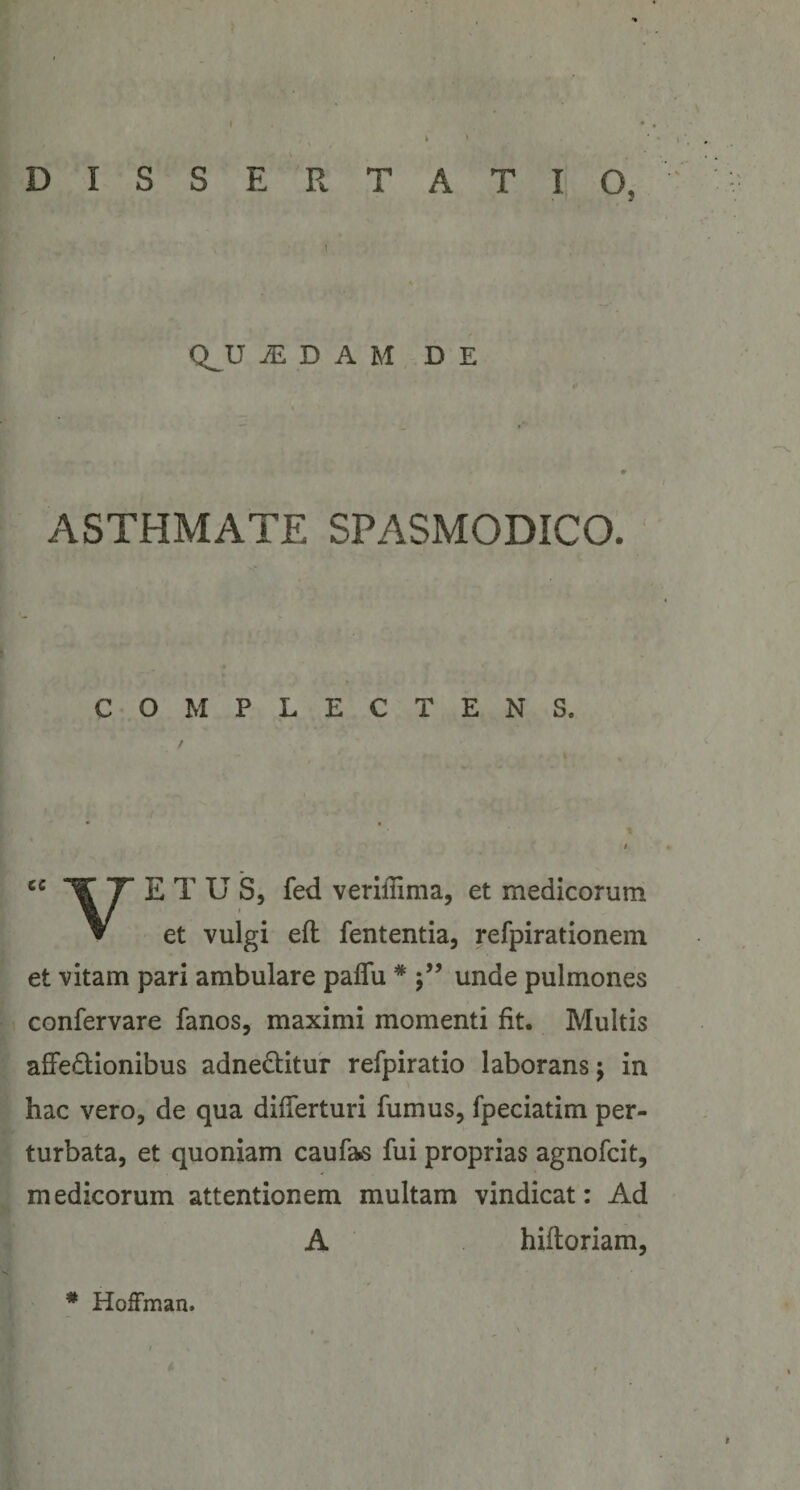 DISSERTATIO, QJJ ^ D A M DE ASTHMATE SPASMODICO. COMPLECTENS. E T U S, fed veriflima, et medicorum et vulgi eft lententia, refpirationem et vitam pari ambulare paflu * 5’’ unde pulmones confervare fanos, maximi momenti fit. Multis affedionibus adneditur refpiratio laborans j in hac vero, de qua differturi fumus, fpeciatim per¬ turbata, et quoniam caufa^s fui proprias agnofcit, medicorum attentionem multam vindicat: Ad A hiftoriam. * Hoffman.