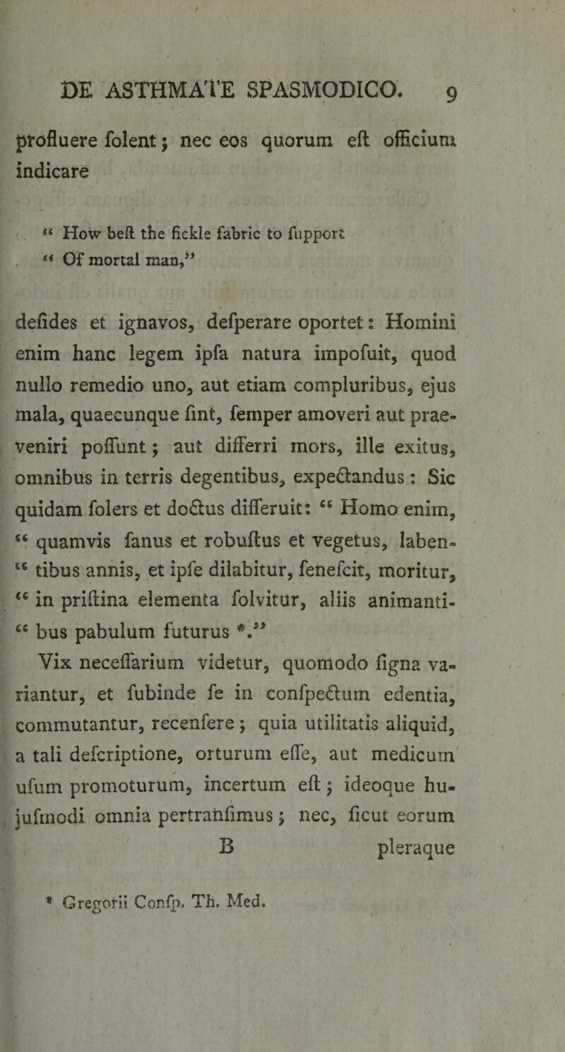 ptofluere folent; nec eos quorum eft officium indicare . ** How beft the fickle fabrlc to fupport Of mortal man,^* defides et ignavos, defperare oportet: Homini enim hanc legem ipfa natura impofuit, quod nullo remedio uno, aut etiam compluribus, ejus mala, quaecunque fint, femper amoveri aut prae¬ veniri polTunt; aut differri mors, ille exitus, omnibus in terris degentibus, expedandus: Sic quidam folers et do£tus differuit: Homo enim, ‘‘ quamvis fanus et robuftus et vegetus, laben- tibus annis, et ipfe dilabitur, fenefcit, moritur, in priffina elementa folvitur, aliis animanti- bus pabulum futurus Vix neceffarium videtur, quomodo figna va¬ riantur, et fubinde fe in confpe(Elum edentia, commutantur, recenfere ; quia utilitatis aliquid, a tali defcriptione, orturum effe, aut medicum' ufum promoturum, incertum eft j ideoque hu- jurmodi omnia pertranfimus j nec, ficut eorum B pleraque * Gregorii Cor.fp. Th. Med.