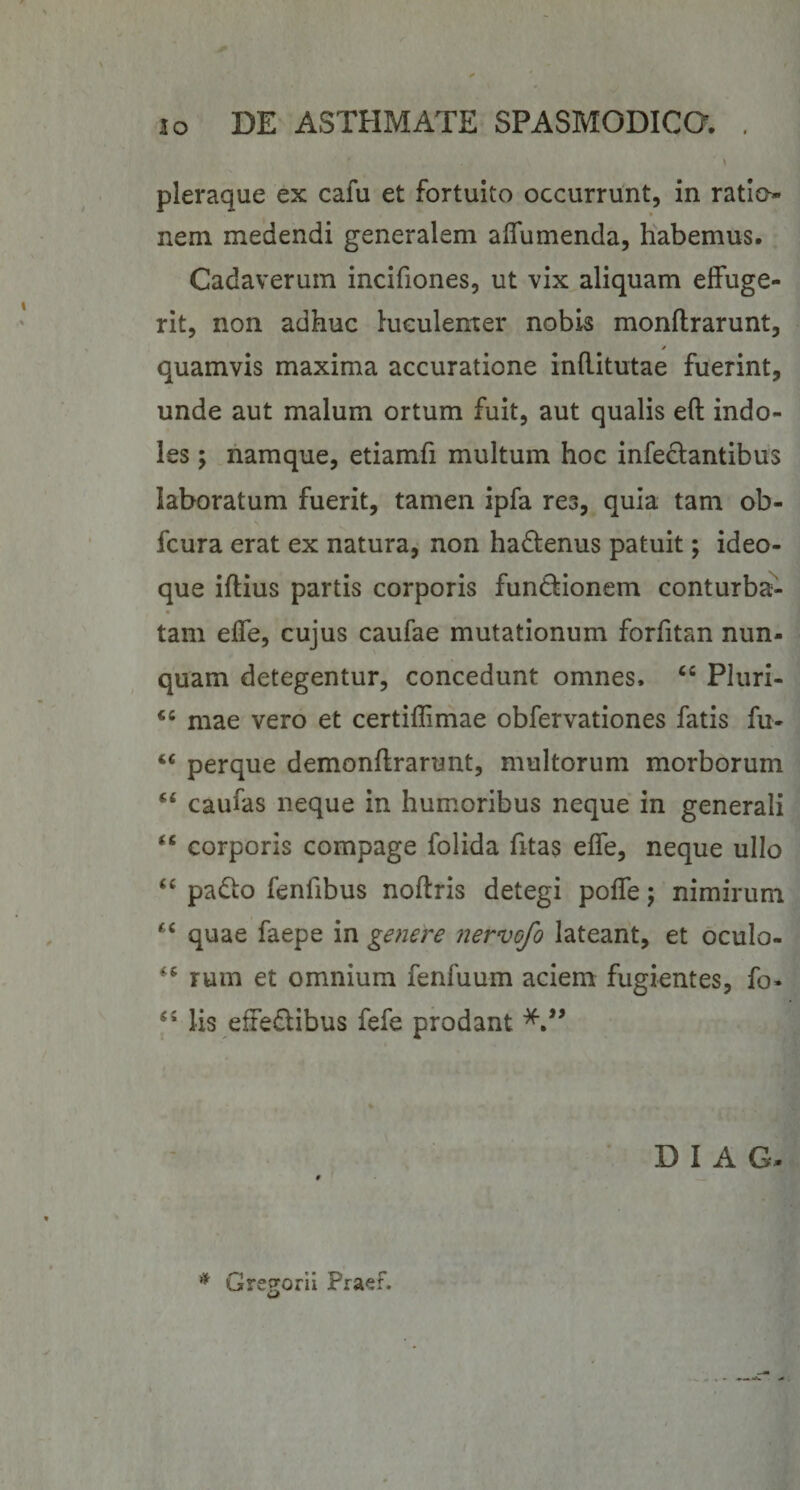 pleraque ex cafu et fortuito occurrunt, in ratio¬ nem medendi generalem aflumenda, habemus. Cadaverum incifiones, ut vix aliquam effuge¬ rit, non adhuc luculenter nobis monflrarunt, quamvis maxima accuratione inftitutae fuerint, unde aut malum ortum fuit, aut qualis eft indo¬ les ; namque, etiamfi multum hoc infedlantibus laboratum fuerit, tamen ipfa res, quia tam ob- fcura erat ex natura, non hadtenus patuit; ideo- que iftius partis corporis fundionem conturba¬ tam effe, cujus caufae mutationum forfitan nun¬ quam detegentur, concedunt omnes. “ Pluri- mae vero et certiflimae obfervationes fatis fu- perque demonftrarunt, multorum morborum “ caufas neque in humoribus neque in generali “ corporis compage folida fitas effe, neque ullo padlo fenfibus noftris detegi poffe; nimirum ‘‘ quae faepe in genere nervofo lateant, et oculo- rum et omnium fenfuum aciem fugientes, fo- lis effedibus fefe prodant D I A G- Gre^orii Praef. w