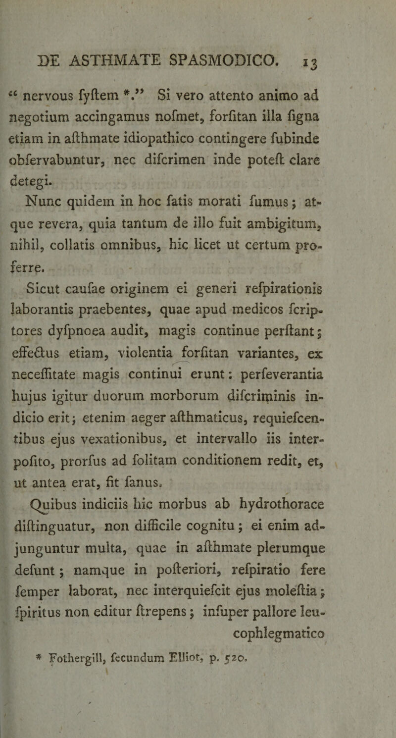 nervous fyftem Si vero attento animo ad negotium accingamus nofmet, forfitan illa figna etiam in afthmate idiopathico contingere fubinde obfervabuntur, nec difcrimen inde potefl: clare detegi. Nunc quidem in hoc fatis morati fumus; at¬ que revera, quia tantum de illo fuit ambigitum, nihil, collatis omnibus, hic licet ut certum pro¬ ferre. Sicut caufae originem ei generi refpirationis laborantis praebentes, quae apud medicos fcrip- tores dyfpnoea audit, magis continue perflant; effedus etiam, violentia forfitan variantes, ex neceflitate magis continui erunt: perfeverantia hujus igitur duorum morborum difcriminis in¬ dicio erit; etenim aeger aflhmaticus, requiefcen- tibus ejus vexationibus, et intervallo iis inter- pofito, prorfus ad folitam conditionem redit, et, ut antea erat, fit fanus. Quibus indiciis hic morbus ab hydrothorace diflinguatur, non difficile cognitu; ei enim ad¬ junguntur multa, quae in aflhmate plerumque defunt; namque in pofleriori, refpiratio fere femper laborat, nec interquiefcit ejus moleflia; fpiritus non editur flrepens; infuper pallore leu- cophlegmatico * Fothergill, fecundum ElHot, p. 520.