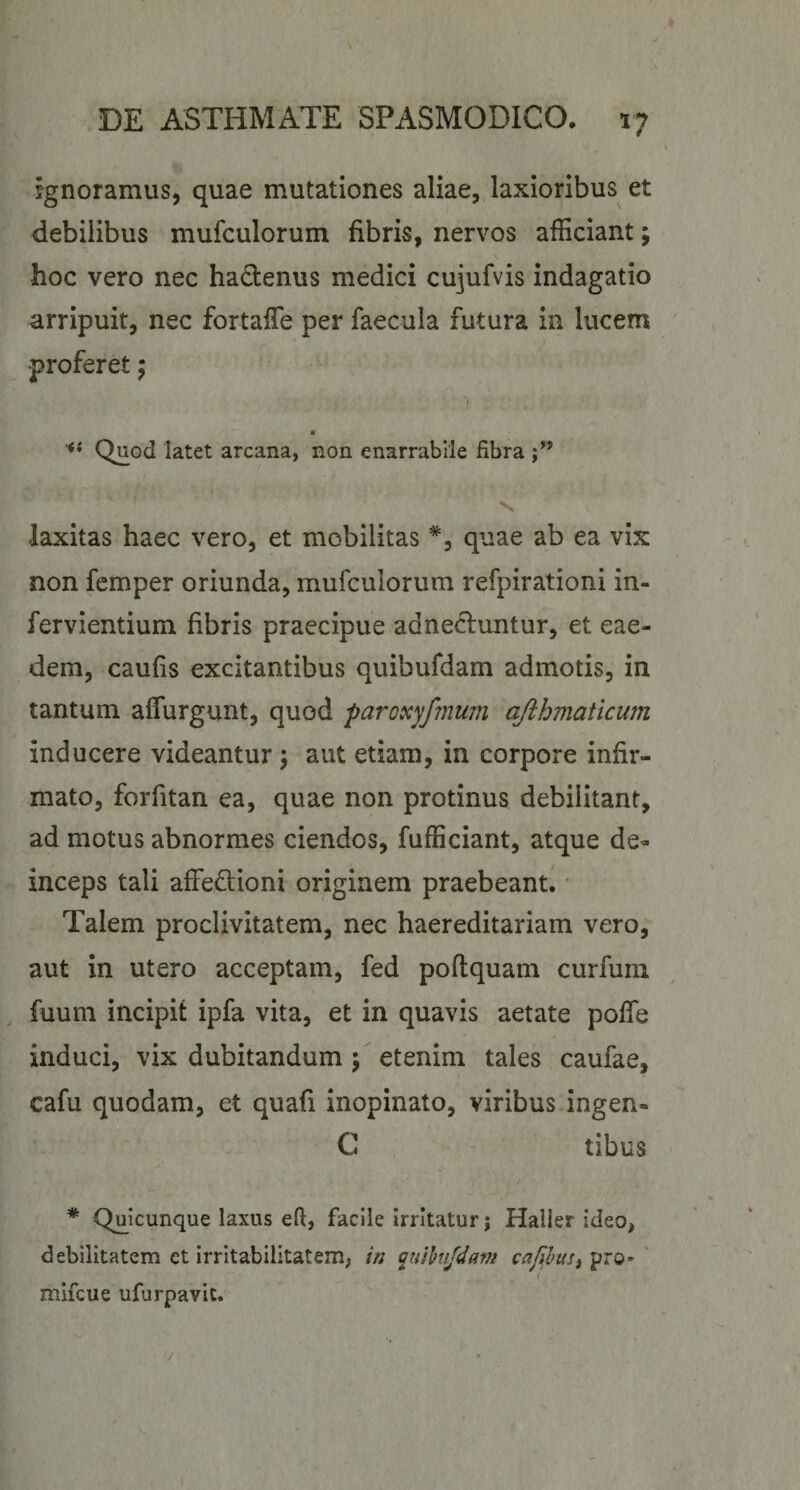 Ignoramus, quae mutationes aliae, laxioribus et debilibus mufculorum fibris, nervos afficiant; hoc vero nec ha£tenus medici cujufvis indagatio arripuit, nec fortalTe per faecula futura in lucem proferet; Quod latet arcana, non enarrabile fibra N. laxitas haec vero, et mobilitas quae ab ea vix non fcmper oriunda, mufculorum refpirationi in- fervientium fibris praecipue adnecluntur, et eae¬ dem, caufis excitantibus quibufdam admotis, in tantum affurgunt, quod paroxyfmum ajihmaticum inducere videantur \ aut etiam, in corpore infir¬ mato, forfitan ea, quae non protinus debilitant, ad motus abnormes ciendos, fufficiant, atque de¬ inceps tali affedlioni originem praebeant^' Talem proclivitatem, nec haereditariam vero, aut in utero acceptam, fed poflquam curfum fuum incipif ipfa vita, et in quavis aetate pofle induci, vix dubitandum ; etenim tales caufae, cafu quodam, et quafi inopinato, viribus ingen- C ' tibus * Q^uicunque laxus efi, facile irritatur; Haller ideo, debilitatem et irritabilitatem, in ^uihifdam caf^hus^ pro- ' mifcue ufurpavit. V