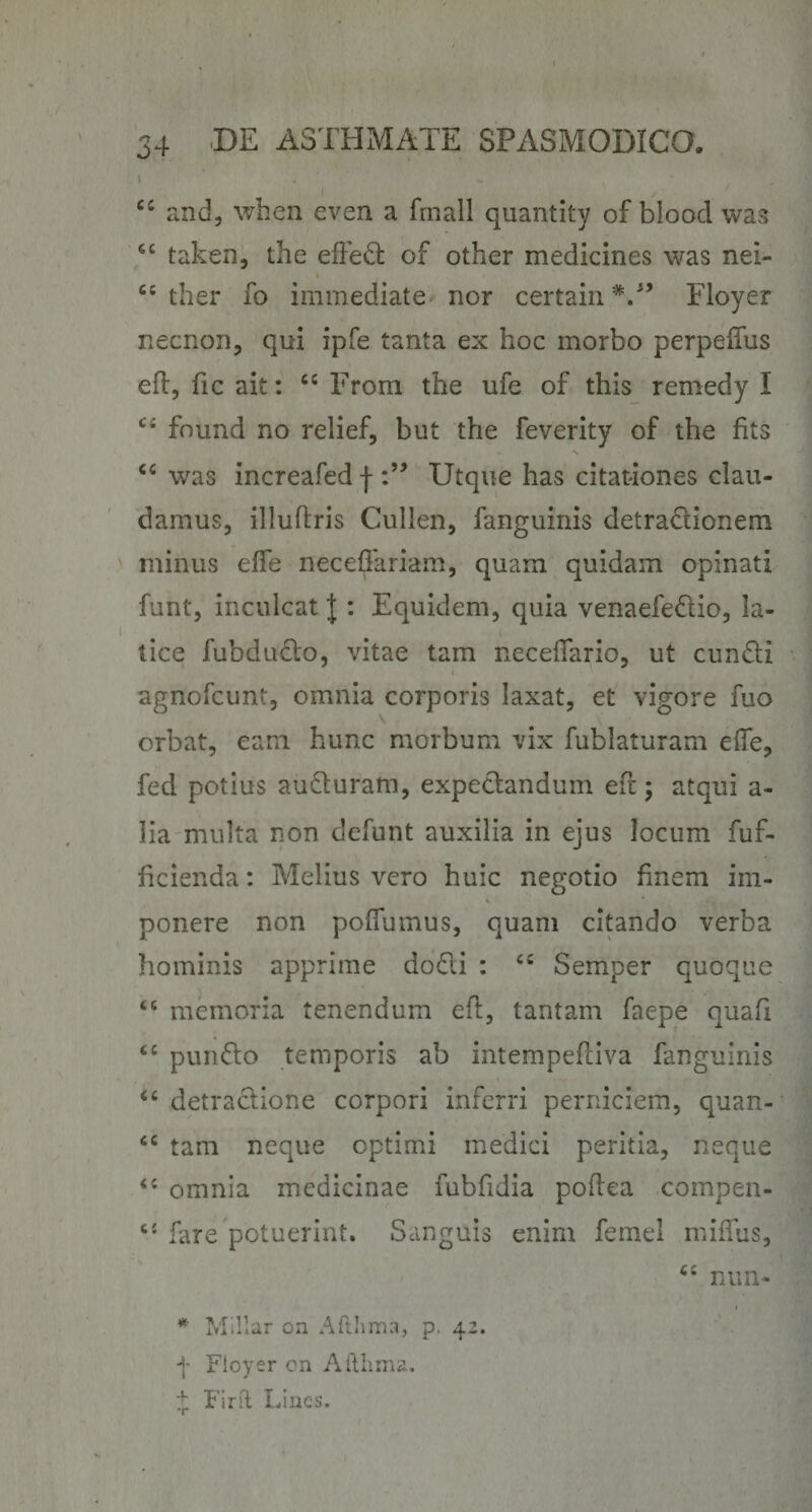 and, when even a fmall quantity of blood wa*; taken, the effedl of other medicines was nei- ther fo immediate nor certam Floyer necnon, qui ipfe tanta ex hoc morbo perpeffus eft, fic ait: From the ufe of this reniedy I found no relief, but the feverity of the fits was increafed f Utque has citat-iones clau¬ damus, illuftris Cullen, fanguinis detradionem minus effe neceffariam, quam quidam opinati funt, inculcat | : Equidem, quia venaefedio, la¬ tice fubdudo, vitae tam necelTario, ut eundi agnofeunt, omnia corporis laxat, et vigore fuo orbat, eam hunc morbum vix fublaturam effe, fed potius auduram, expedandum efr; atqui a- lia multa non defunt auxilia in ejus locum fuf- ficienda: Melius vero huic negotio finem im¬ ponere non poffumus, quam citando verba hominis apprime dodi : “ Semper quoque “ memoria tenendum eff, tantam faepe quafi ‘‘ pundo temporis ab intempeffiva fanguinis “ detradione corpori inferri perniciem, quan- tam neque optimi medici peritia, neque omnia medicinae fubfidia poffea compen- fare potuerint. Sanguis enim femel miffus, ‘‘ nun- * Millar on Atilima, p. 42. f Floyer cn Aitiima. Fini Lines.