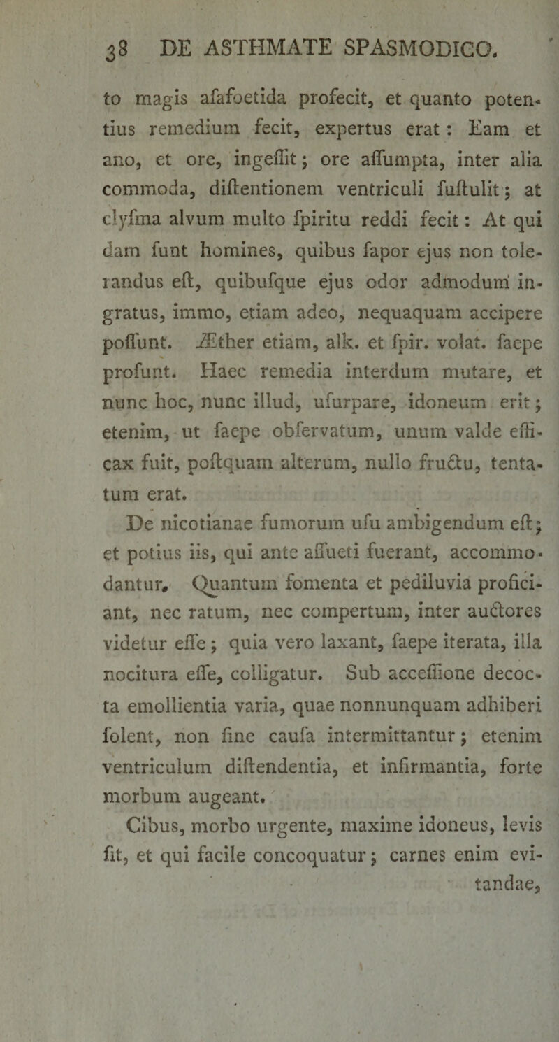 to magis afafoetida profecit, et quanto poten¬ tius remedium fecit, expertus erat : Eam et ano, et ore, ingeffit; ore alfumpta, inter alia commoda, diftentionem ventriculi fuflulit; at clyfma alvum multo fpiritu reddi fecit: At qui dam funt homines, quibus fapor ejus non tole¬ randus eft, quibufque ejus odor admodurri in¬ gratus, immo, etiam adeo, nequaquam accipere poflunt. iEther etiam, alk. et fpir. volat, faepe profunt. Haec remedia interdum mutare, et nunc hoc, nunc illud, ufurpare, idoneum erit; etenim, ut faepe obfervatum, unum valde effi¬ cax fuit, poflquam alterum, nullo fruftu, tenta- tum erat. De nicotianae fumorum ufu ambigendum efl; et potius iis, qui ante aiTueti fuerant, accommo¬ dantur, Quantum fomenta et pediluvia profici¬ ant, nec ratum, nec compertum, inter au(ftores videtur efie ; quia vero laxant, faepe iterata, illa nocitura effe, colligatur. Sub acceffione decoc¬ ta emollientia varia, quae nonnunquam adhiberi folent, non hne caufa intermittantur; etenim ventriculum diftendentia, et infirmantia, forte morbum augeant. Cibus, morbo urgente, maxime idoneus, levis fit, et qui facile concoquatur j carnes enim evi¬ tandae.