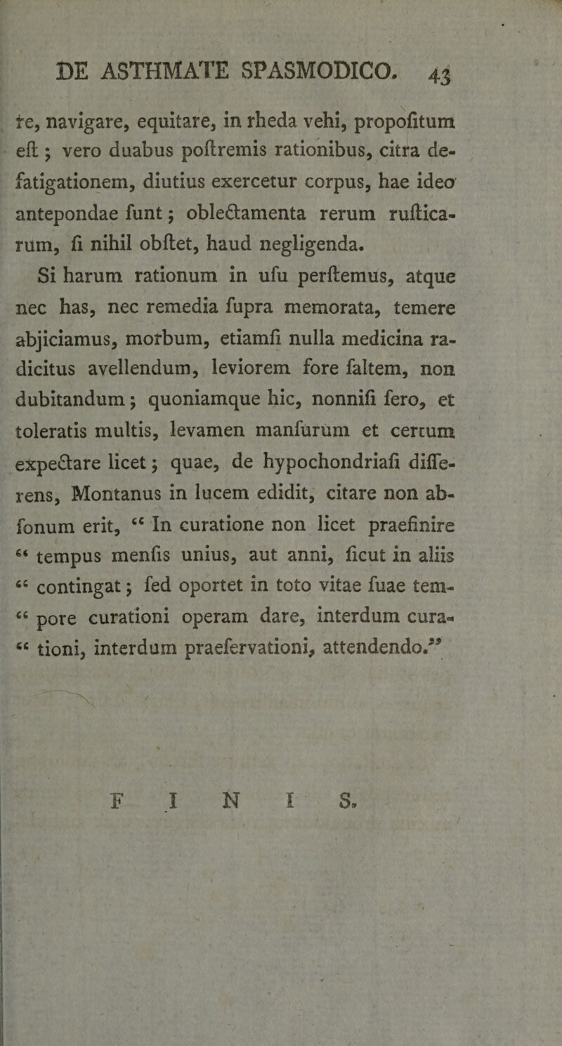 te, navigare, equitare, in rheda vehi, propofitum efl:; vero duabus poftremis rationibus, citra de¬ fatigationem, diutius exercetur corpus, hae ideo antepondae funt; obleQ:amenta rerum ruftica- rum, fi nihil obflet, haud negligenda. Si harum rationum in ufu perflemus, atque nec has, nec remedia fupra memorata, temere abjiciamus, morbum, etiamfi nulla medicina ra¬ dicitus avellendum, leviorem fore faltem, non dubitandum; quoniamque hic, nonnifi fero, et toleratis multis, levamen manfurum et cereum expedare licet; quae, de hypochondriafi diffe¬ rens, Montanus in lucem edidit, citare non ab- fonum erit, In curatione non licet praefinire tempus menfis unius, aut anni, ficut in aliis contingat; fed oportet in toto vitae fuae tem- “ pore curationi operam dare, interdum cura- “ tioni, interdum praefervationi, attendendo/’ FINIS.