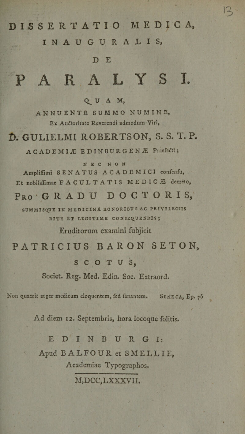 DISSERTATIO MEDICA, INAUGURALIS, D E PARALYSI. 0^ U A M, ANNUENTE SUMMO NUMINE, Ex Aiiftoritate Reverendi admodum Viri, D. GULIELMI ROBERTSON, S. S. T. P. ACADEMIAE EDINBURGENjE Praefefti; I NEC NON Ampliflimi SENATUS ACADEMICI confenfu. Et nobiliffimae FACULTATIS MEDICA decreto. Pro GRADU DOCTORIS, SUMMISQUE IN medicina HONORIBUS AC PRIVILEGIIS RITE ET LEGITIME C O N SE&lt;^U E NDIS ; Eruditorum examini fubjicit PATRICIUS BARON SETON, s C O T U 's, \ Societ. Reg. Med. Edin. Soc. Extraord. Non quaerit aeger medicum eloquentem, fcd fanantem. Sene ca, Ep. 76 t Ad diem 12. Septembris, hora locoque folitis. EDINBURGI: Apud BALFOUR et SMELLIE, Academiae Typographos, M,DCC,LXXXVir.