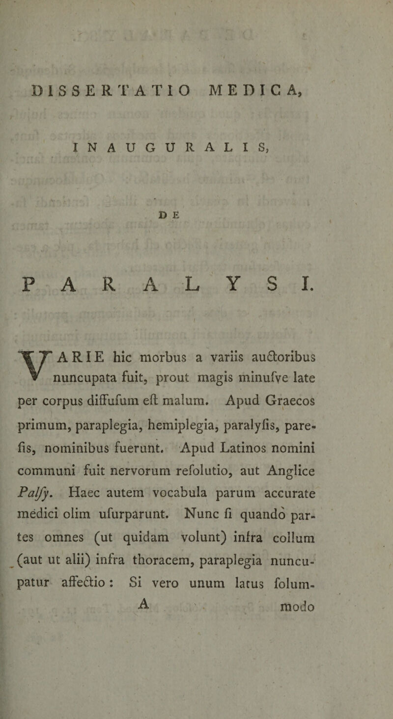 e ' t DISSERTATIO MEDICA, I INAUGURALIS, D E P A R A L Y SI. ( VARIE hic morbus a variis au£loribus nuncupata fuit, prout magis minufve late per corpus diffufum eft malum. Apud Graecos primum, paraplegia, hemiplegia, paralyfis, pare- fis, nominibus fuerunt. Apud Latinos nomini communi fuit nervorum refolutio, aut Anglice Pal/y, Haec autem vocabula parum accurate medici olim ufurparunt. Nunc 11 quando par¬ tes omnes (ut quidam volunt) infra colium (aut ut alii) infra thoracem, paraplegia nuncu¬ patur affeftio: Si vero unum latus folum- . . -A ' . modo