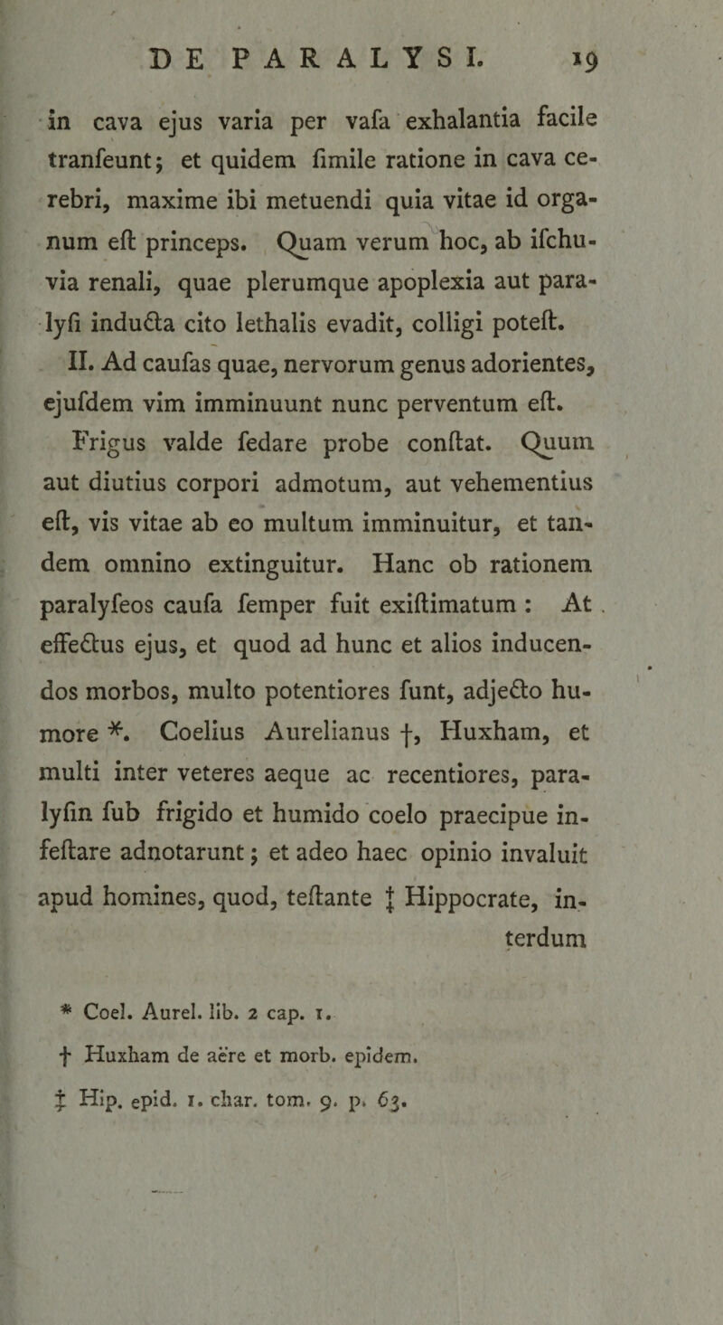 in cava ejus varia per vafa exhalantia facile tranfeunt; et quidem fimile ratione in cava ce¬ rebri, maxime ibi metuendi quia vitae id orga¬ num eft princeps. Quam verum^hoc, ab ifchu- via renali, quae plerumque apoplexia aut para- •lyfi induda cito lethalls evadit, colligi poteft. II. Ad caufas quae, nervorum genus adorientes, ejufdem vim imminuunt nunc perventum eft. Frigus valde fedare probe conftat. Quum aut diutius corpori admotum, aut vehementius eft, vis vitae ab eo multum imminuitur, et tan¬ dem omnino extingultur. Hanc ob rationem paralyfeos caufa femper fuit exiftimatum : At effedlus ejus, et quod ad hunc et alios inducen¬ dos morbos, multo potentiores funt, adjedo hu¬ more *. Coelius Aurelianus f, Huxham, et multi inter veteres aeque ac recentiores, para- lyftn fub frigido et humido coelo praecipue in- feftare adnotarunt; et adeo haec opinio invaluit apud homines, quod, teftante J Hippocrate, in¬ terdum * Coei. Aurei. lib. 2 cap. i. f Huxham de aere et morb. epidem. J Hip. epid. I. cliar. tom, 9. p* 63.