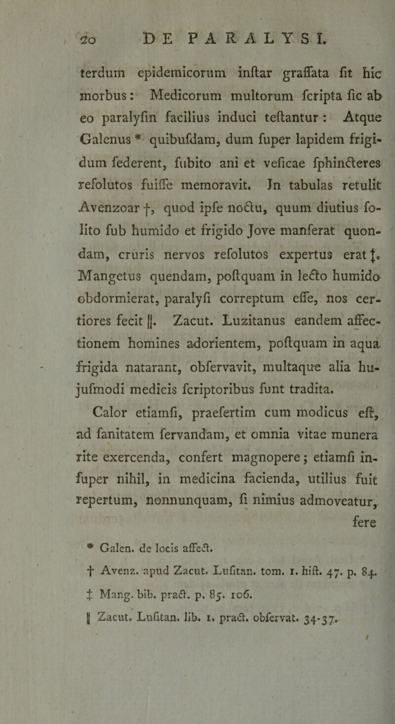 terdum epidemicorum inftar graflata fit hic morbus: Medicorum multorum fcripta fic ab eo paralyfm facilius induci teftantur : Atque Galenus * quibufdam, dum fuper lapidem frigi¬ dum federent, fubito ani et veficae fphin6:eres refolutos fuifle memoravit. Jn tabulas retulit Avenzoar -f, quod ipfe no6lu, quum diutius fo- lito fub hiimido et frigido Jove manferat quon¬ dam, cruris nervos refolutos expertus erat J, Mangetus quendam, poftquam in ledto humido obdormierat, paralyfi correptum efle, nos cer¬ tiores fecit |j. Zacut. Luzitanus eandem affec¬ tionem homines adorientem, poflquam in aqua frigida natarant, obfervavit, multaque alia hu- jufmodi medicis fcriptoribus funt tradita. Calor etiamfi, praefertim cum modicus eff, ad fanitatem fervandam, et omnia vitae munera rite exercenda, confert magnopere; etiamfi in- fuper nihil, in medicina facienda, utilius fuit repertum, nonnunquam, fi nimius admoveatur, fere Galen. de locis afFetfl. i / t Avenz. apud Zacut. Lufitan. tom. i. hift. 47. p. 84. f Mang. bib. prad. p. 85. 106. I Zacut. Lufitan. lib. i. prad, obfervat. 34*3.7o'