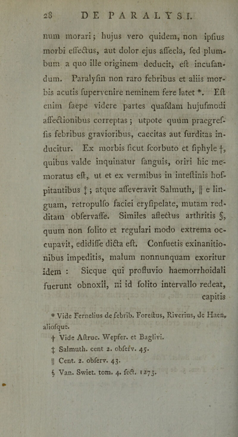 num morarihujus vero quidem, non Ipfius morbi effedus, aut dolor-ejus afiecla, fed plum¬ bum a quo ille originem deducit, eft incufan- dum. Paralyfm non raro febribus et aliis mor¬ bis acutis fupervenire neminem fere latet Efl enim faepe videre partes quafdam hujufmodi alfeclionibus correptas; utpote quum praegref- . fis febribus gravioribus, caecitas aut furditas in¬ ducitur. Ex morbis ficut fcorbuto et fiphyle f, quibus valde inquinatur fanguis, oriri hic me¬ moratus eft, ut et ex vermibus in inteflinis hof- pitantibus l; atque alTeveravit Salmuth, |[ e lin¬ guam, retropulfo faciei eryfipelate, mutam red¬ ditam obfervalfe. Similes afletlus arthritis §, quum non folito et regulari modo extrema oc¬ cupavit, edidilTe didla eft. Confuetis exinanitio¬ nibus impeditis, malum nonnunqiiam exoritur idem • Sicque qui profluvio haemorrhoidali fuerunt obnoxii, ni id folito intervallo redeat, capitis ' ' * Vide Fernelius de febrlb. Foreftus, Riverius, de Haen, I aliofque. f Vide Aflruc. Wepfer. et Baglivi. % Salmuth. cent 2. obfefv. 45. j| Cent. 2. obferv. 43. i Van. Swiet. tom. 4. 1273,