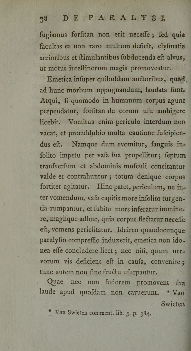 fugiamus forfitan non erit necelTe ; fed quia facultas ea non raro multum deficit, clyfmatis acrioribus et ftimulantibus fubducenda efl alvus, ut motus inteftinorum magis promoveatur. Emetica infuper quibufdam a.uci;oribus, quM , ad hunc ‘morbum oppugnandum, laudata funt. Atqui, fi quomodo in humanum corpus agunt perpendatur, forfitan de eorum ufu ambigere licebit. Vomitus enim periculo interdum non vacat, et proculdubio multa cautione fiifcipien- dus efl. Namque dum evomitur, fanguis in- folito impetu per vafa fua propellitur; feptum tranfverfum et abdominis^ mufculi concitantur valde et contrahuntur ; totum denique corpus fortiter agitatur. Hinc patet, periculum, ne in¬ ter vomendum, vafa capitis more infolito turgen¬ tia rumpantur, et fubito mors inferatur immine¬ re,.magifque adhuc, quia corpus fledatur necefle eft, vomens periclitatur. Idcirco quandocunque paralyfm compreflio induxerit, emetica non ido¬ nea efle concludere licet j nec nifi, quum ner¬ vorum vis deficiens efl: in caufa, convenire; tunc autem non fine frudlu ufurpantur. , Quae nec non fudorein promovent fua laude apud quofdam non caruerunt. * Van Swieten * Van Swieten comment. lib. 3. p. 384. JS'