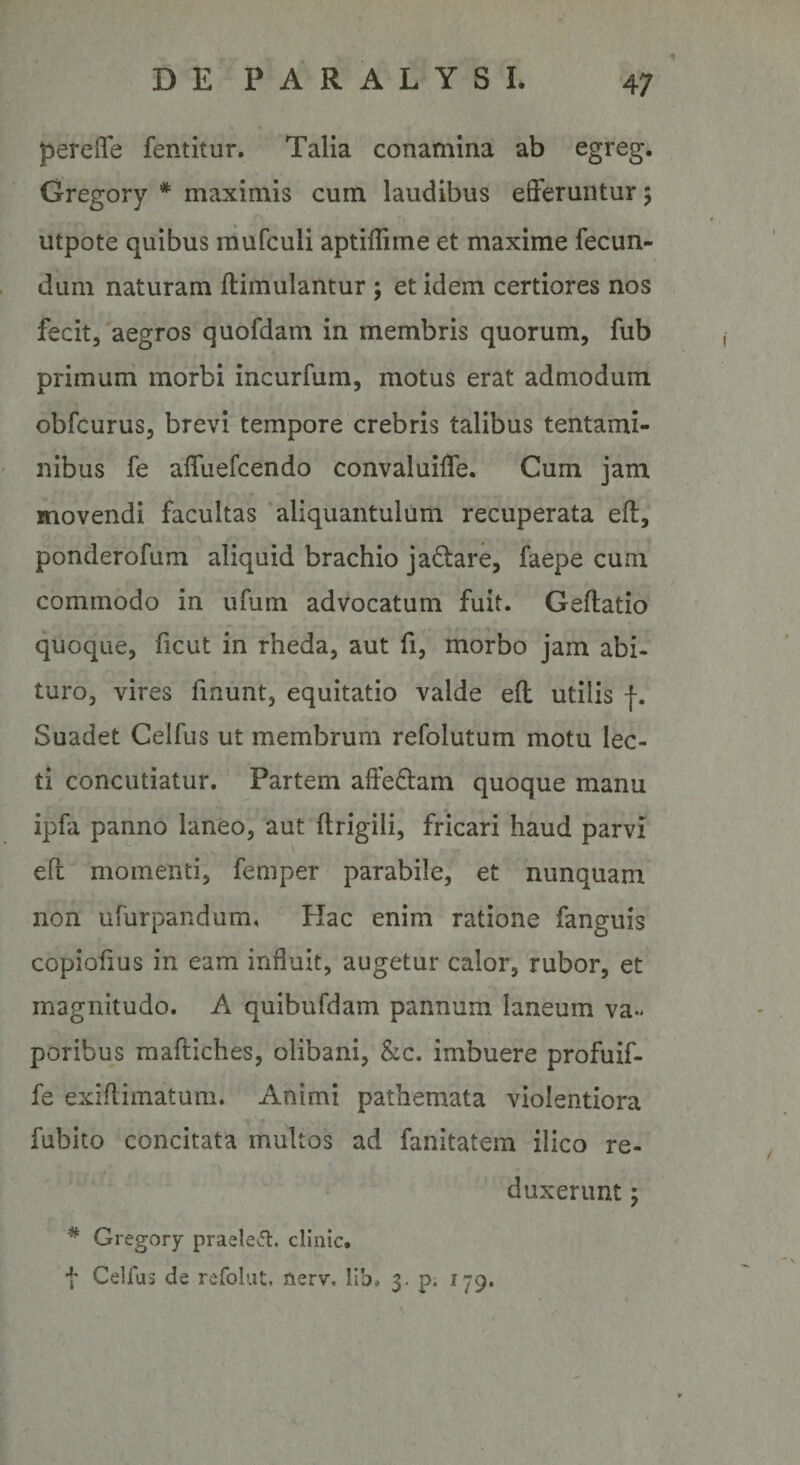 perefle fentitur. Talia conamina ab egreg. Gregory * maximis cum laudibus elFeruntur; utpote quibus raufculi aptiffime et maxime fecun¬ dum naturam ftimulantur ; et idem certiores nos fecit, aegros quofdam in membris quorum, fub primum morbi incurfum, motus erat admodum obfcurus, brevi tempore crebris talibus tentami¬ nibus fe affuefcendo convaluifle. Cum jam movendi facultas aliquantulum recuperata efl, ponderofum aliquid brachio ja6tare, faepe cum commodo in ufum advocatum fuit. Geftatio quoque, ficut in rheda, aut fi, morbo jam abi¬ turo, vires finunt, equitatio valde efl: utilis f. Suadet Celfus ut membrum refolutum motu lec¬ ti concutiatur. Partem afteftam quoque manu ipfa panno laneo, aut ftrigili, fricari haud parvi eft momenti, femper parabile, et nunquam non ufurpandum, Hac enim ratione fanguis copiofius in eam influit, augetur calor, rubor, et magnitudo. A quibufdam pannum laneum va« poribus mafliches, olibani, &c. imbuere profuif- fe exiflimatuni. Animi pathemata violentiora fubito concitata multos ad fanitatem ilico re¬ duxerunt ; * Gregory praele^. cllnic. f Ceirus de refolut, nerv, lib, 3. p. 179.