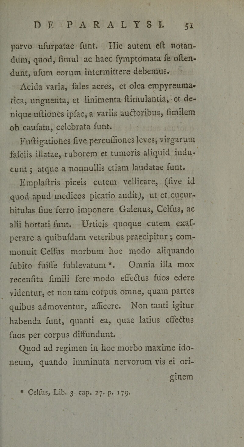 l D E P A R A L Y S I. 51 parvo ufurpatae funt. Hic autem efl notan¬ dum, quod, fimul ac haec fymptomata fe often- dunt, ufum eorum intermittere debemus. Acida varia, fales acres, et olea empyreuma- tica, unguenta, et linimenta ftimulautiaj-et de¬ nique ufliones ipfae, a variis ausioribus, fimileni ob caufam, celebrata funt. . - f Fuftigationes five percufliones leves, virgarum fafciis illatae, ruborem et tumoris aliquid indu¬ cunt ; atque a nonnullis etiam laudatae funt. Emplaftris piceis cutem vellicare, (five id quod apud medicos picatio audit^, ut et. cucur¬ bitulas fine ferro imponere Galenus, Gelfus, ac alii hortati funt. Urticis quoque cutem exaf- perare a quibufdam veteribus praecipitur com¬ monuit Celfus morbum hoc rnodo aliquando fubito fuilTe fublevatum *. Omnia illa mox recenfita fimili fere modo efFeStus fuos edere videntur, et non tam corpus omne, quam partes quibus admoventur, afficere. Non tanti igitur 1 habenda funt, quanti ea, quae latius effeSlus fuos per corpus diffundunt. Quod ad regimen in hoc morbo maxime ido¬ neum, quando imminuta nervorum vis ei ori¬ ginem