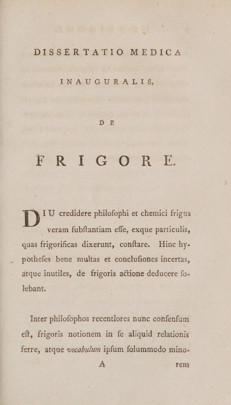 INAUGURALIS, D E FRIGORE. ^ D credidere philofophi et chemici frigtis veram fubftantiam efle, exque particulis, \ # quas frigorificas dixerunt, conflares Hinc hy* pothefes bene multas et conclufiones incertas, atque inutiles, de frigoris adtione deducere fo- lebant. i .■ ■[ ■ , Inter philofophos recentiores nunc confenfiim eft, frigoris notionem in fe aliquid relationis ferre, atque vocabulum ipfum folummodo mino¬ rem