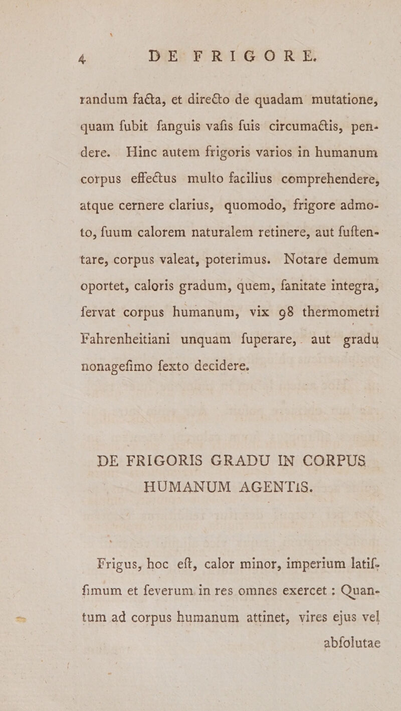 \ randum fa&amp;a, et dire&amp;o de quadam mutatione, quam fubit fanguis vafis fuis circuma&amp;is, pen¬ dere. Hinc autem frigoris varios in humanum corpus effedtus multo facilius comprehendere, atque cernere clarius, quomodo, frigore admo¬ to, fuum calorem naturalem retinere, aut fuften- tare, corpus valeat, poterimus. Notare demum oportet, caloris gradum, quem, fanitate integra, fervat corpus humanum, vix 98 thermometri 1 Fahrenheitiani unquam fuperare, aut gradu nonagefimo fexto decidere* DE FRIGORIS GRADU IN CORPUS HUMANUM AGENTIS. Frigus, hoc efl, calor minor, imperium latif- fimum et feverum in res omnes exercet: Quan¬ tum ad corpus humanum attinet, vires ejus vel abfolutae