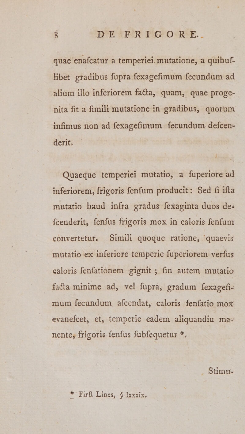 *r quae enafcatur a temperiei, mutatione, a quibuf- libet gradibus fupra fexagefimum fecundum ad alium illo inferiorem fa&amp;a, quam, quae proge¬ nita fit a fimili mutatione in gradibus, quorum infimus non ad fexagefimum fecundum defcen- derit Quaeque temperiei mutatio, a fuperiore ad inferiorem, frigoris fenfum producit: Sed fi ifta mutatio haud infra gradus fexaginta duos de- i . \ &gt;V fcenderit, fenfus frigoris mox in caloris fenfum convertetur. Simili quoque ratione, quaevis mutatio ex inferiore temperie fuperiorem verfus caloris fenfationem gignit ; fin autem mutatio fadla minime ad, vel fupra, gradum fexagefi¬ mum fecundum afcendat, caloris fenfatio mox evanefcet, et, temperie eadem aliquandiu ma¬ nente, frigoris fenfus fubfequetur #. Stimn-