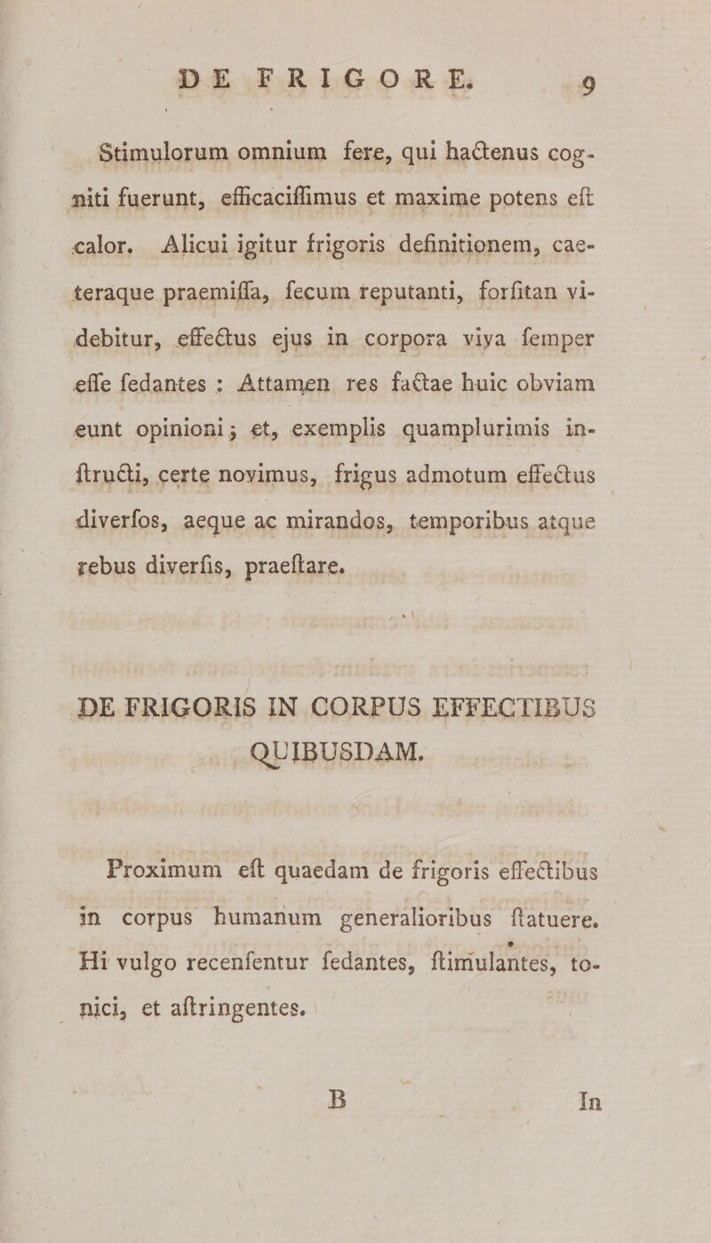 Stimulorum omnium fere, qui hactenus cog¬ niti fuerunt, efficaciffimus et maxime potens efr calor. Alicui igitur frigoris definitionem, cae- teraque praemiffa, fecum reputanti, forfitan vi¬ debitur, effedtus ejus in corpora viva femper effe fedantes : Attamen res factae huic obviam eunt opinioni 5 et, exemplis quamplurimis in- ftru&amp;i, certe novimus, frigus admotum effectus diverfos, aeque ac mirandos, temporibus atque rebus diverfis, praeftare. ' , . ' / *' ■ . . i DE FRIGORIS IN CORPUS EFFECTIBUS QLTBUSDAM. Proximum eft quaedam de frigoris effeftibus In corpus humanum generalioribus ftatuere. Hi vulgo recenfentur fedantes, flimulantes, to- nici, et aftringentes. B In