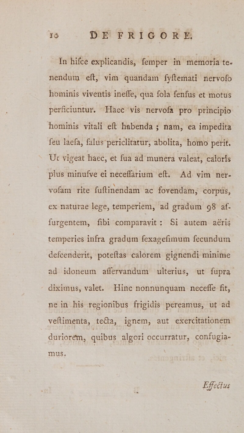 In hifce explicandis, femper in memoria te* \ nendum efl, vim quandam fyflemati nervofb hominis viventis ineffe, qua fola fenfus et motus perficiuntur. Haec vis nervofa pro principio hominis vitali efl habenda ; nam, ea impedita feu laefa, falus periclitatur, abolita, homo perit. Uc vigeat haec, et fua ad munera valeat, caloris plus minufve ei neceffarium efl. Ad vim ner- \ vofam rite fuftinendam ac fovendam, corpus, ex naturae lege, temperiem, ad gradum 98 af- furgentem, fibi comparavit : Si autem aeris temperies infra gradum fexagefimum fecundum defcenderit, poteflas calorem gignendi minime ad idoneum affervandum ulterius, ut fupra diximus, valet. Hinc nonnunquam neceffe fit, ne in his regionibus frigidis pereamus, ut ad veflimenta, te&amp;a, ignem, aut exercitationem duriorem, quibus algeri occurratur, confugia¬ mus.