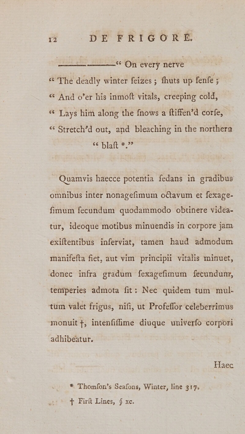 —--—-cc On every nerve , j cc The deadly winter feizes; fhuts up fenfe ; cc And o’er his inmoft vitals, creeping cold, €C Lays him along the fnows a ftiffenM corfe, cc StretcITd out, and bleaching in the northem “ blafl * ” Quamvis haecce potentia fedans in gradibus omnibus inter nonagefimum odavum et fexage- fimum fecundum quodammodo obtinere videa¬ tur, ideoque motibus minuendis in corpore jam exiflentibus inferviat, tamen haud admodum manifefla fiet, aut vim principii vitalis minuet, donec infra gradum fexagefiinum fecundum, temperies admota fit: Nec quidem tum mul¬ tum valet frigus, nifi, ut Profeflor celeberrimus monuit f, intenfiffime diuque univerfo corpori adhibeatur. Haec. * Thomfords Seafons, Winter, line 317*