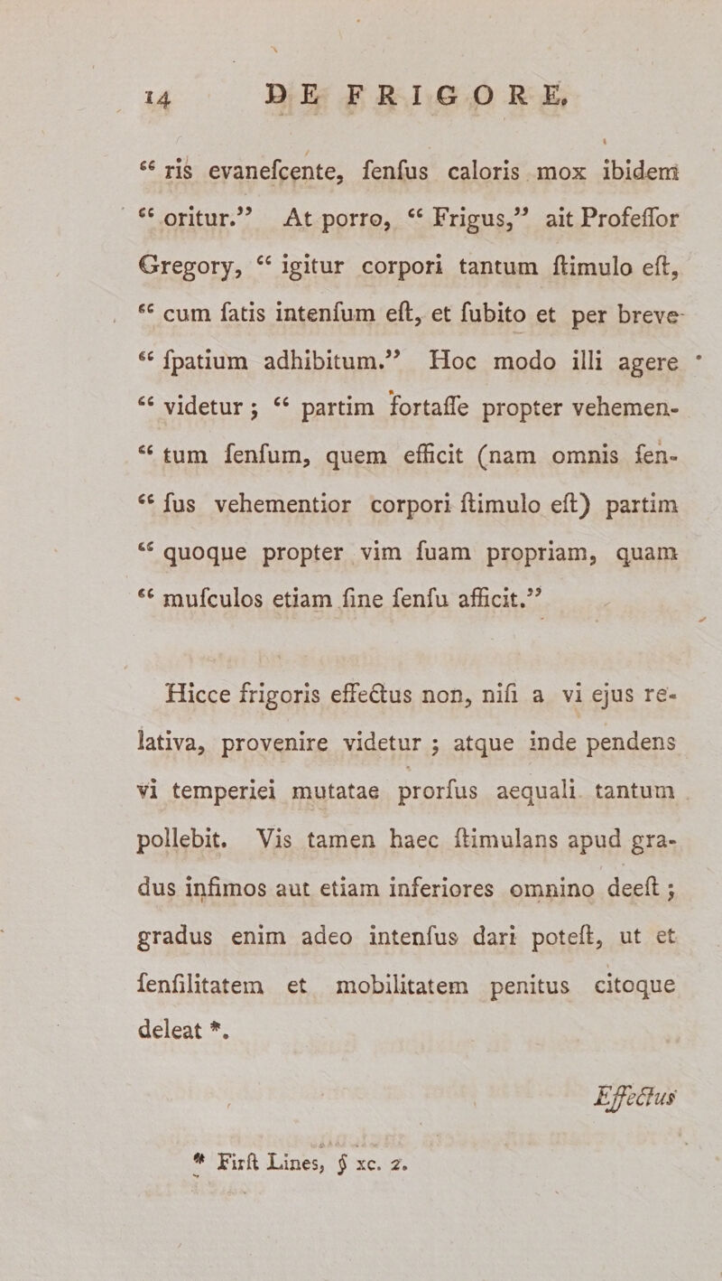 24 “ ris evanefcente, fenfus caloris mox ibidem cc oritur.” At porro, cc Frigus,” ait Profeffor Gregory, “ igitur corpori tantum ftimulo eft, cum fatis intenfum eft, et fubito et per breve “ fpatium adhibitum.” Hoc modo illi agere * “ videtur ; “ partim fortaffe propter vehemen- C£ tum fenfum, quem efficit (nam omnis fen- €C fus vehementior corpori ftimulo eft) partim ce quoque propter vim fuam propriam, quam *£ mufculos etiam fine fenfu afficit.” Hicce frigoris effectus non, nifi a vi ejus re¬ lativa, provenire videtur ; atque inde pendens vi temperiei mutatae prorfus aequali tantum pollebit. Vis tamen haec ftimulans apud gra¬ dus infimos aut etiam inferiores omnino deeft } gradus enim adeo intenfus dari poteft, ut et * fenftlitatem et mobilitatem penitus citoque deleat *.