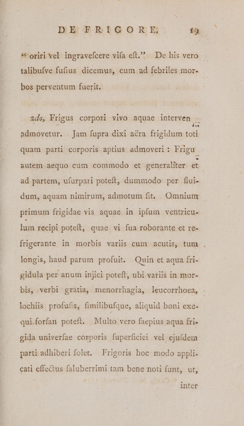 a or;ri vel ingravefcere vifa eft.’5 De his vero talibufve fufius dicemus, cum ad febriles mor¬ bos perventum fuerit. tido&gt; Frigus corpori vivo aquae interven admovetur, jam fupra dixi aera frigidum toti quam parti corporis aptius admoveri : Frigu •» autem aequo cum commodo et generaliter et ad partem, ufurpari poteft, dummodo per flui¬ dum, aquam nimirum, admotum fit. Omnium primum frigidae vis aquae in ipfum ventricu- •* Ium recipi poteft, quae vi fua roborante et re¬ frigerante in morbis variis cum acutis, tum V * longis, haud parum profuit. Quin et aqua fri¬ gidula per anum injici poteft, ubi variis in mor¬ bis, verbi gratia, menorrhagia, leucorrhoea, lochiis profui!s, ftmilibufque, aliquid boni exe- qui for fari poteft. Multo vero faepius aqua fri¬ gida univerfae corporis fuperficiei vei ejufdem parti adhiberi folet. Frigoris hoc modo appli¬ cati effedtus faluberrimi tam bene noti funt, ut, inter