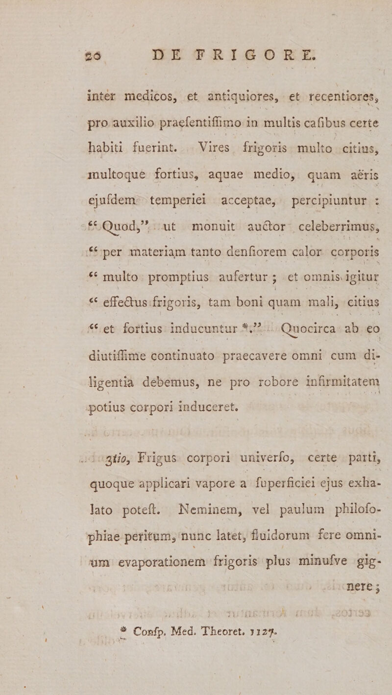 inter medicos, et antiquiores, et recentiores3 v * * •- * ' ' * % pro auxilio praefentifiimo in multis cafibus certe habiti fuerint. Vires frigoris multo citius, inuitoque fortius, aquae medio, quam aeris . . ■ • ’ - f i i »* ejufdem temperiei acceptae, percipiuntur : cc Quod,5* ut monuit auctor celeberrimus, 4 ■* • . • » 1 r« per materiam tanto denfiorem calor corporis €C multo promptius aufertur ; et omnis* igitur 1 i * ’ ■ ' ' €C effedtus frigoris, tam boni quam mali, citius ' * • \ - . , • . ' , : ' . . . v . . \ u et fortius inducuntur V5 Quocirca ab eo diutiilime continuato praecavere omni cum di¬ ligentia debemus, ne pro robore infirmitatem .potius corpori induceret, S , i - . ^ Frigus corpori univerfo, certe parti, quoque applicari vapore a fuperficiei ejus exha¬ lato poteft. Neminem, vel paulum philofo- phiae peritum^ nunc latet, fluidorum fere omni- % / um evaporationem frigoris plus minufve gig- nere j