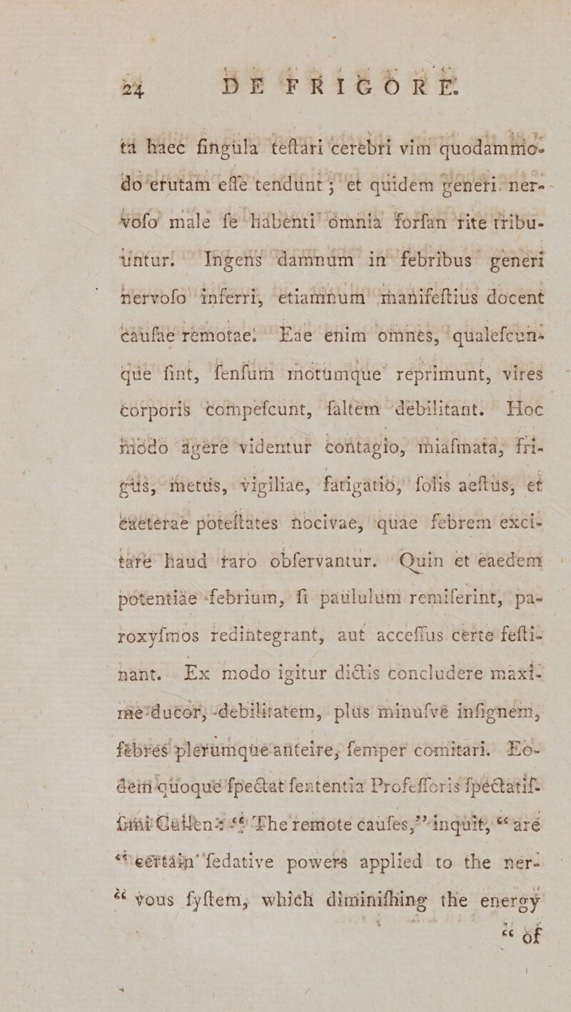 ta haec fingula tedari cerebri vim quodamrrio* do erutam ede tendunt; et quidem generi ner- vofo male fe habenti omnia forfan rite tribu¬ untur. Ingens damnum in febribus generi * « ■ , v „ : . - t v ' ♦ * - : i S nervofo inferri, etiamnum manifedius docent caufae remotae. Eae enim omnes, qualefcun- que fint, fenfum rnotiimque reprimunt, vires corporis compefcunt, faltetn debilitant. Hoc foedo agere videntur contagio, miafmata, fri- t giis, metus, vigiliae, fatigatio, folis aedus, et caeterae potedates nocivae, quae febrem exci- f • f 11 -■ , tare haud raro obfervantur. Quin et eaedem potentiae febrium, fi paululum remiferint, pa- roxyfmos redintegrant, aut accdlus certe fefti- nant. Ex modo igitur dictis concludere maxi¬ me ducor, -debilitatem, plus minufve infignem, febres plerumque anteire, femper comitari. Eo¬ dem quoque fpedlat fent entia Profefforis fpeclatif- fnni GuUfenc ‘5 The remote caules,” inquit,cc are certam' fedative powers applied to the ner- vous fydem, which diminidiirtg the energy cc 6f