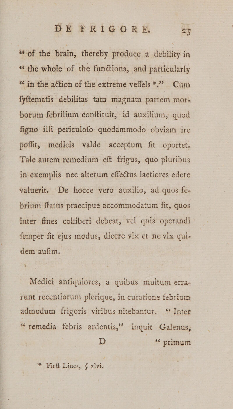 ‘6 of the brain, thereby produce a debility in the whole of the fun£tions, and particularly u in the adiion of the extreme veffels Cum fyftematis debilitas tam magnam partem mor¬ borum febrilium conflituit, id auxilium, quod ligno illi periculofo quodammodo obviam ire poffit, medicis valde acceptum fit oportet. Tale autem remedium eft frigus, quo pluribus in exemplis nee alterum effedtus laetiores edere valuerit. De hocce vero auxilio, ad quos fe¬ brium (latus praecipue accommodatum fit, quos inter fines cohiberi debeat, vel quis operandi femper fit ejus modus, dicere vix et ne vix qui¬ dem aufim* ~ *\ - Medici antiquiores, a quibus multum erra¬ runt recentiorum plerique, in curatione febrium admodum frigoris viribus nitebantur, “ Inter remedia febris ardentis,” inquit Galenus, D “ primum * Firft Lines, § xlvi.