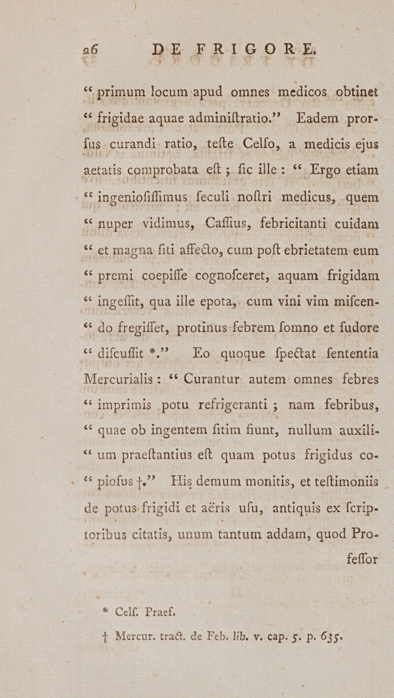 ) , - • / \ *6 DE FRIGORE, “ primum locum apud omnes medicos obtinet “ frigidae aquae adminidratio.” Eadem pror- fus curandi ratio, tefte Celfo, a medicis ejus aetatis comprobata eft; fic ille : “ Ergo etiam cc ingeniofiffimus feculi nodri medicus, quem cc nuper vidimus, Caffius, febricitanti cuidam &lt;c et magna fui affecto, cum pofh ebrietatem eum cc premi coepiffe cognofceret, aquam frigidam ingeffit, qua ille epota, cum vini vim mifcen- “ do fregiffet, protinus febrem fomno et fudore cc difcuffit Eo quoque fpe£tat fententia / Mercurialis: “ Curantur autem omnes febres 6C imprimis potu refrigeranti ; nam febribus, quae ob ingentem fitim fiunt, nullum auxili- &lt;s um praedantius eft quam potus frigidus co- * C£ piofus f.” His demum monitis, et teltimoniis de potus frigidi et aeris ufu, antiquis ex ferip- * 4 « toribus citatis, unum tantum addam, quod Pro- feffor * *’ * Celf. Praef.