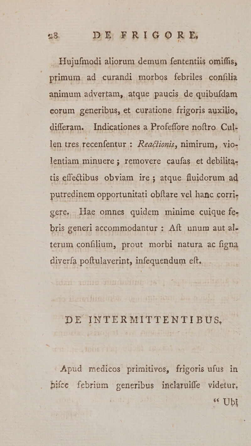 r&gt; Hujufmodi aliorum demum fententiis omiflis, primum ad curandi morbos febriles confilia animum advertam, atque paucis de quibufdam eorum generibus, et curatione frigoris auxilio, differam. Indicationes a Profeffore noftro Cul- • ' i len tres recenfentur : ReaSiionis, nimirum, vio¬ lentiam minuere; removere caufas et debilita¬ tis effedtibus obviam ire ; atque fluidorum ad putredinem opportunitati obftare vel hanc corri¬ gere. Hae omnes quidem minime cuique fe¬ bris generi accommodantur : Afl: unum aut al¬ terum confilium, prout morbi natura ac figna diverfa poftulaverint, infequendum eft. DE INTERMITTENTIBUS. Apud medicos primitivos, frigoris ufus in jhifce febrium generibus inclaruiffe videtur, “ Ubi l