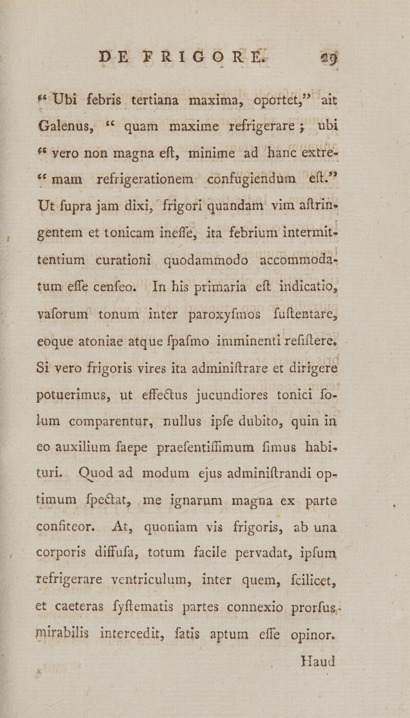 I DE FRIGOR E, eg Ubi febris tertiana maxima, oportet,35 ait Galenus, fiC quam maxime refrigerare ; ubi r ' r . - ,i? - *c vero non magna eft, minime ad hanc extre- ‘c mam refrigerationem confugiendum eft.55 Ut fupra jam dixi, frigori quandam vim aftrin* gentem et tonicam ineffe, ita febrium intermit¬ tentium curationi quodammodo accommoda¬ tum efie cenfeo. In his primaria eft indicatio, vaforum tonum inter paroxyfmos fuftentare, eoque atoniae atque fpafmo imminenti refiftere. Si vero frigoris vires ita adminiftrare et dirigere potuerimus, ut effe&amp;us jucundiores tonici fo- lum comparentur, nullus ipfe dubito, quin in eo auxilium faepe praefentiflimum fimus habi¬ turi. Quod ad modum ejus adminiftrandi op¬ timum fpe&amp;at, me ignarum magna ex parte confiteor. At, quoniam vis frigoris, ab una corporis diffufa, totum facile pervadat, ipfum refrigerare ventriculum, Inter quem, fcilicet, et caeteras fyftematis partes connexio prorfus- mirabilis intercedit, fatis aptum effe opinor. Haud