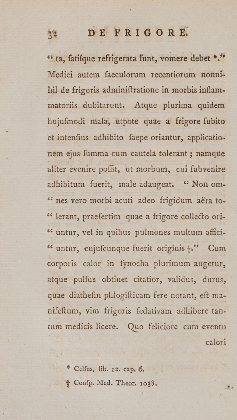 r* cc ta, fatifque refrigerata funt, vomere debet V* Medici autem faeculorum recentiorum nonni¬ hil de frigoris adminiftratione in morbis inflam¬ matoriis dubitarunt. Atque plurima quidem hujufmodi mala, utpote quae a frigore fubito et intenfius adhibito faepe oriantur, applicatio¬ nem ejus fumma cum cautela tolerant; namque aliter evenire poflit, ut morbum, cui fubvenire adhibitum fuerit, male adaugeat. cc Non om- nes vero morbi acuti adeo frigidum aera to- Ierant, praefertim quae a frigore colleclo ori- u untur, vel in quibus pulmones multum aflici- €C untur, cujufcunque fuerit originis f.” Cum corporis calor in fynocha plurimum augetur, atque pulfus obtinet citatior, validus, durus, quae diathefm phlogifticam fere notant, eft ma- i \ nifeflum, vim frigoris fedativam adhibere tan¬ tum medicis licere. Quo feliciore cum eventu calori e Celfus, lib. 12. cap. 6. *}■ Confp. Med. Theor. 1038.