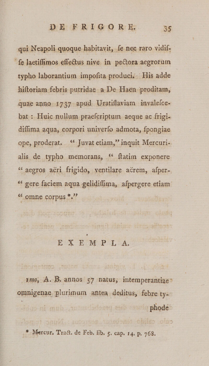 qui Neapoli quoque habitavit, fe nec raro vidif- fe laetifiimos effeftus nive in peftora aegrorum typho laborantium impolita produci. His adde hiftoriam febris putridae a De Haen proditam, .quae anno 1737 apud Oratiilaviam invalefce- bat : Huic nullum praefcriptum aeque ac frigi- diffima aqua, corpori univerfo admota, fpongiae ope, proderat. w juvat etiam,” inquit Mercuri¬ alis de typho memorans, €C fiatim exponere “ aegros aeri frigido, ventilare aerem, afper- gere faciem aqua gelidilTima, afpergere etiam cc omne corpus 9 E X E M P L A. imo, A. B. annos 57 natus, intemperantiae omnigenae plurimum antea deditus, febre ty- t&gt; — • phode # M«rcur. Tra&lt;5t. de Feb. lib* 5, eap. 14, p, 768,