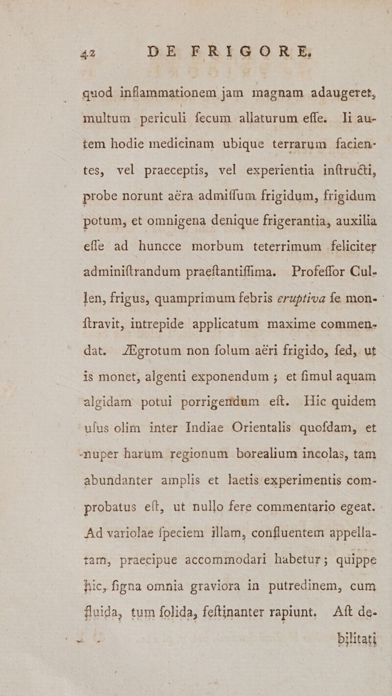 quod inflammationem jam magnam adaugeret, i multum periculi fecum allaturum efle. Ii au¬ tem hodie medicinam ubique terrarum facien¬ tes, vel praeceptis, vel experientia inftru&amp;i, probe norunt aera admiflfum frigidum, frigidum potum, et omnigena denique frigerantia, auxilia efle ad huncce morbum teterrimum feliciter adminiflrandum praeftantiflima. Profeflfor Cui? Jen, frigus, quamprimum febris eruptiva fe mon- llravit, intrepide applicatum maxime commen¬ dat, iEgrotum non folum aeri frigido, fed, ut is monet, algenti exponendum ; et fimul aquam algidam potui porrigendum eft. Hic quidem ufus olim inter Indiae Orientalis quofdam, et -nuper harum regionum borealium incolas, tam abundanter amplis et laetis experimentis com¬ probatus eft, ut nullo fere commentario egeat. Ad variolae fpeciem illam, confluentem appella¬ tam, praecipue accommodari habetur; quippe Jdc, figna omnia graviora in putredinem, cum fluida? tum folida, feftinanter rapiunt. Aft de- - . bjlitati