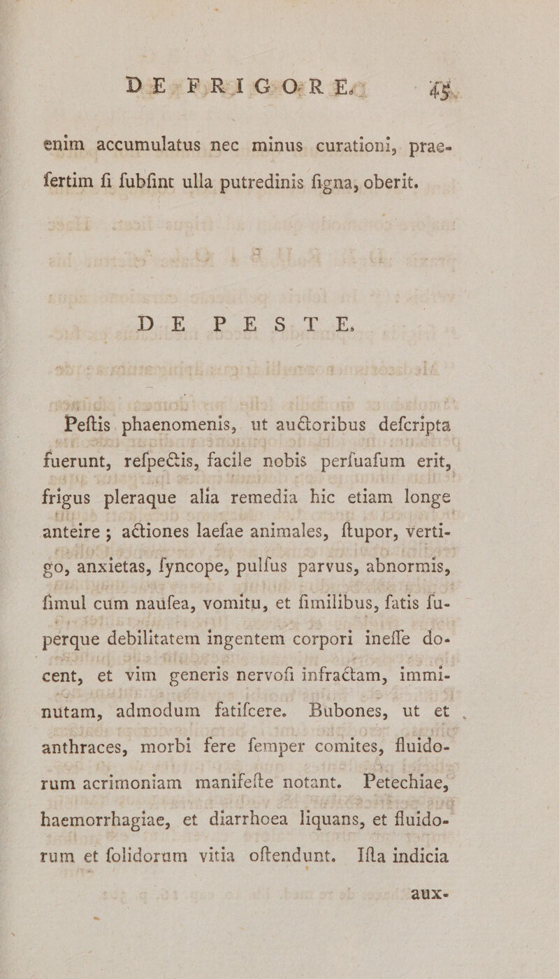 enim accumulatus nec minus curationi, prae- fertim fi fubfinc ulla putredinis figna, oberit. DE P E S T E. J f-4 . _ «a/ „ ^ \ i.r- .' i-* »\ Peftis phaenomenis, ut audtoribus defcripta fuerunt, refpedtis, facile nobis perfuafum erit, frigus pleraque alia remedia hic etiam longe t >• ■ anteire ; actiones laefae animales, ftupor, verti- go, anxietas, fyncope, pulfus parvus, abnormis, fimul cum naiifea, vomitu, et ii milibus, fatis fu- perque debilitatem ingentem corpori ineflfe do¬ cent, et vim generis nervofi infractam, immi¬ nutam, admodum fatifcere. Bubones, ut et anthraces, morbi fere femper comites, fluido¬ rum acrimoniam manifefte notant. Petechiae, ■ ■ • _ . ’ ■ n • V • V . , haemorrhagiae, et diarrhoea liquans, et fluido¬ rum et folidorum vitia oftendunt. Ifla indicia aux-