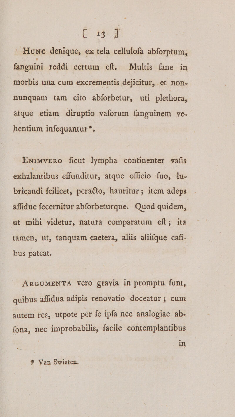 Hunc denique, ex tela cellulofa abforptum, ♦ {anguini reddi certum eft. Multis fane in morbis una cum excrementis dejicitur, et non« nunquam tam cito abforbetur, uti plethora, atque etiam diruptio vaforum fanguinem ve« hentium iurequantur*^. Enimvero ficut lympha continenter vafis exhalantibus effunditur, atque ofEcio fuo, lu¬ bricandi fcilicet, perado, hauritur; item adeps affidue fecernitur abforbeturque. Quod quidem, ut mihi videtur, natura comparatum eft; ita tamen, ut, tanquam caetera, aliis aliifque cafi« bus pateat. Argumenta vero gravia in promptu funt, quibus affidua adipis renovatio doceatur; cum autem res, utpote per fe ipfa nec analogiae ab- fona, nec improbabilis, facile contemplantibus * in f Van Swleten.