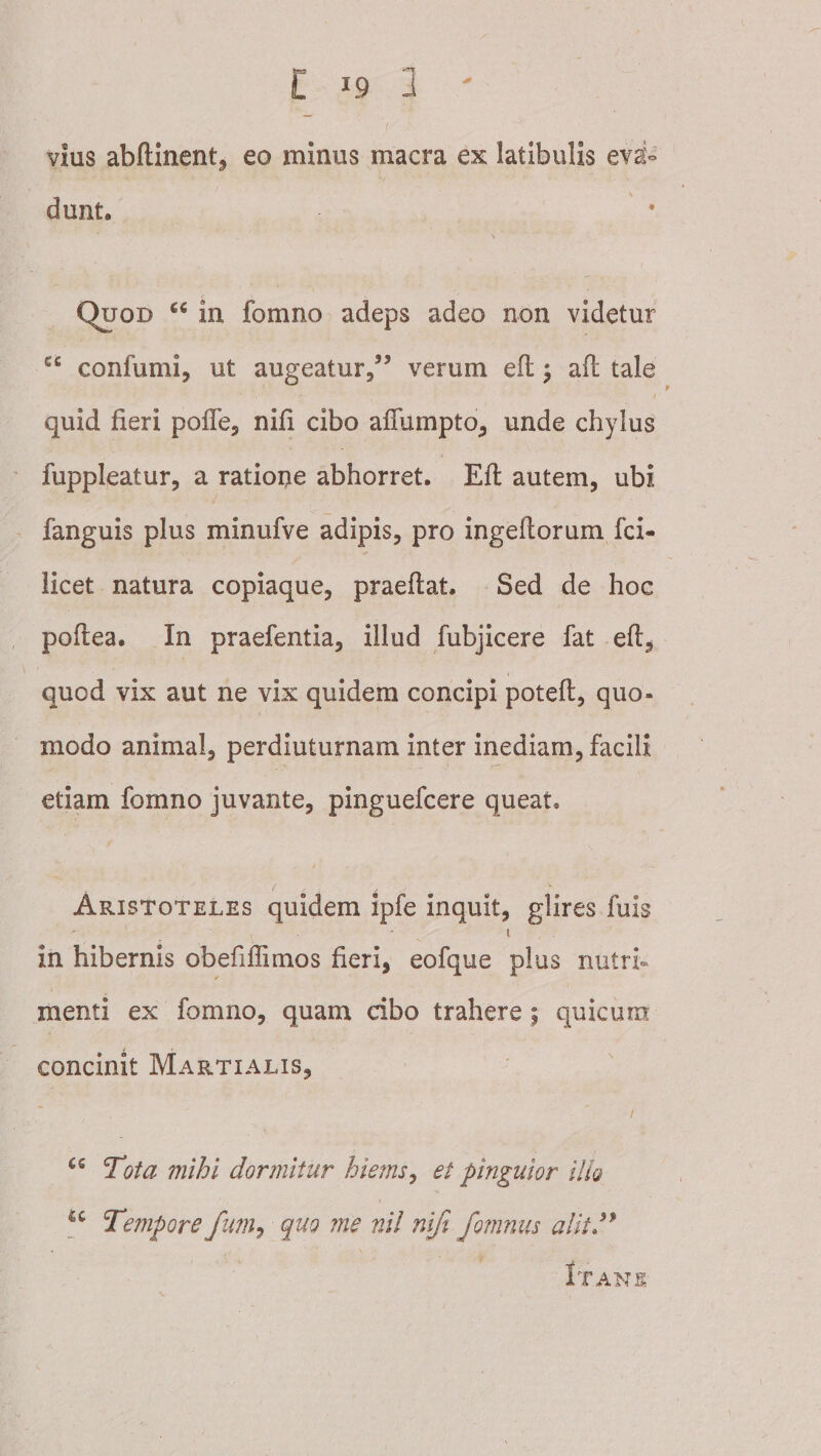 vius abftlnent^ eo minus macra ex latibulis eva¬ dunt. Quod in fomno adeps adeo non videtur confumi, ut augeatur/’ verum efl; aft tale quid fieri poflcj nifi cibo aflumpto^ unde chylus ' fuppleatur, a ratione abhorret. Efl: autem, ubi fanguis plus minufve adipis, pro ingeftorum fci- iicet natura copiaque, praeftat. Sed de hoc poftea. In praefentia, illud fubjicere fat efl:^ quod vix aut ne vix quidem concipi potefl, quo¬ modo animal, perdiuturnam inter inediam, facili etiam fomno juvante, pinguefcere queat. Aristoteles quidem ipfe inquit, glires fuis I in hibernis obefiffimos fieri, eofque plus nutri* menti ex fomno, quam cibo trahere; quicum concinit Martialis, Tota mihi dormitur hiems^ et pinguior ilh «c fum-i quQ ?ne ni! nifi fomnus alitJ* Itans