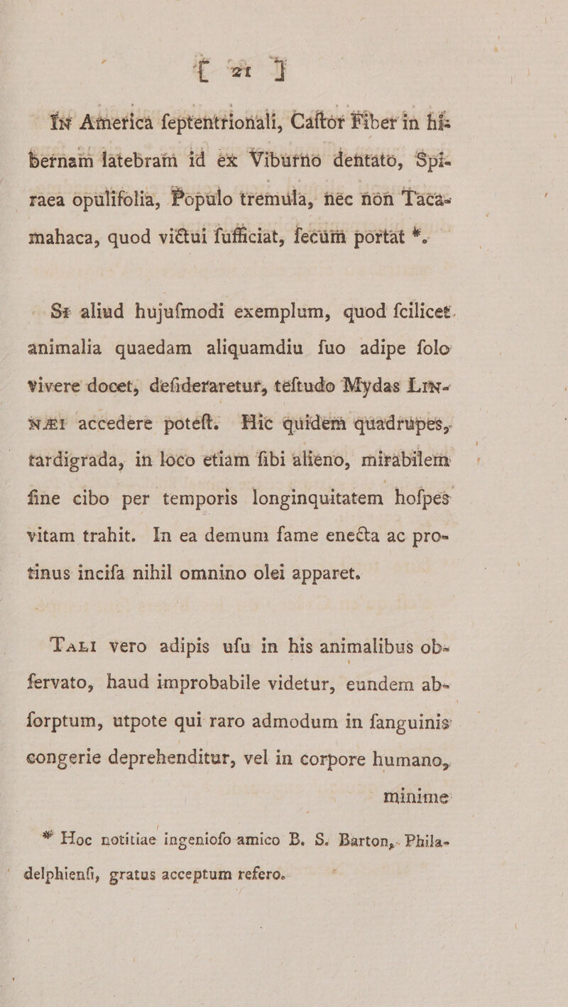 IW America fepteiitrionaii, Caftor Fiber m Iii- fi' &gt; . , bernam latebram id ex Viburno dentato, Spi^ A raea opulifolia, ^^opulo tremula, iiec non Taca- mahaca, quod vi£tui fufficiat, feclm portat Sf aliud hujufmodi exemplum, quod fcilicet animalia quaedam aliquamdiu fuo adipe folo vivere docet, defideraretur, teftudo Mydas Lin- KiEi accedere poteft. Hic 'quidem quadrupes tardigrada, in loco etiam fibi alieno, mirabilem line cibo per temporis longinquitatem hofpea vitam trahit. In ea demum fame enefta ac pro¬ tinus incifa nihil omnino olei apparet. Tali vero adipis ufu in his animalibus ob» I fervato, haud improbabile videtur, eundem ab- forptum, utpote qui raro admodum in fanguinis congerie deprehenditur, vel in corpore humano, minime , / Hoc notitiae ingeniofo amico B. S. Barton,. Fliila- delphienfi, gratus acceptum refero.
