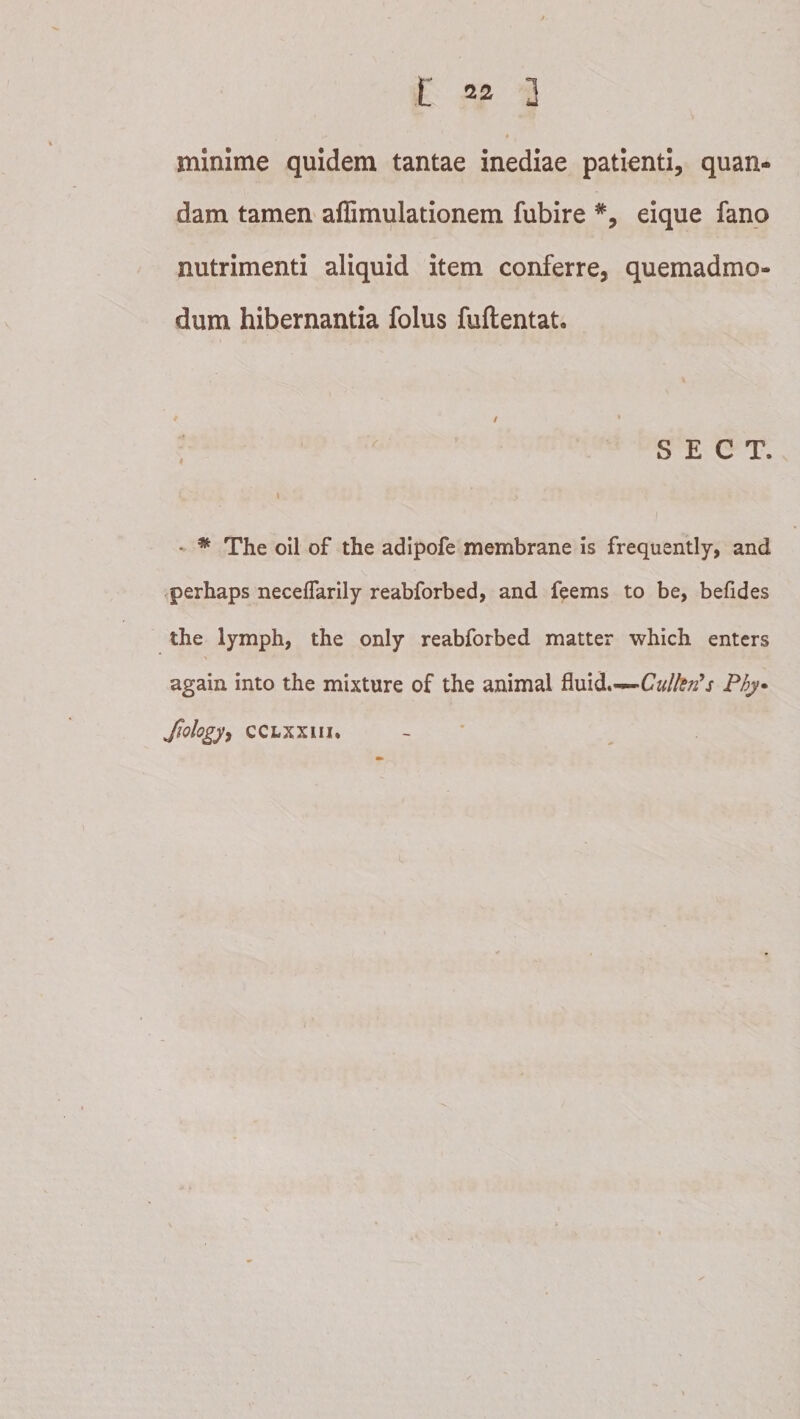 minime quidem tantae inediae patienti, quan- dam tamen' affimulationem fubire eique fano nutrimenti aliquid item conferre, quemadmo¬ dum hibernantia folus fuftentat. / •  S E C T. \ * The oil of the adlpofe membrane is frequently, and perhaps neceflarily reabforbed, and feems to be, befides the lymph, the only reabforbed matter which entcrs again into the mixture of the animal fluid.— Jiology, CCLXXiii. - ’