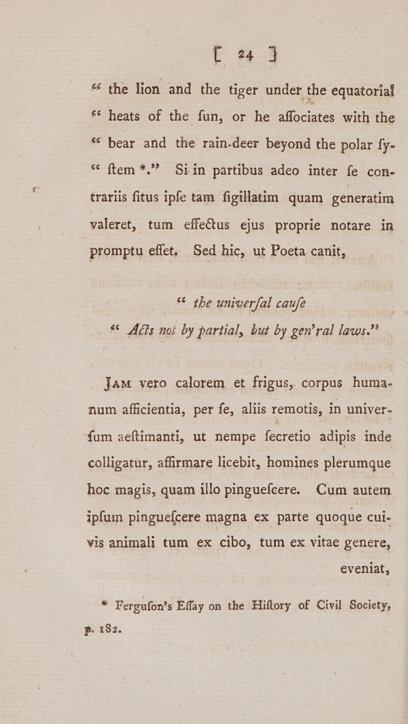 the Iion and the tiger under the equatorial heats of the fun, or he affociates with the bear and the rain-deer beyond the polar fy« ftem Si- in partibus adeo inter fe con- trariis fitus ipfe tam figillatim quam generatim valeret, tum efFedlus ejus proprie notare in promptu eflfet. Sed hic, ut Poeta canit, ■&gt;- the univerfal caufe A£ls ngt by pariialy hut by gen^ral laws*^ &gt; f Jam vero calorem et frigus, corpus huma¬ num afficientia, per fe, aliis remotis, in univer¬ sum aeftimanti, ut nempe fecretio adipis inde colligatur, affirmare licebit, homines plerumque hoc magis, quam illo pinguefcere. Cum autem ipfum pinguefcere magna ex parte quoque cui¬ vis animali tum ex cibo, tum ex vitae genere, eveniat, t * Fergufon*s ElTay on the Hiftory of CiviI Society, f. 1S2.