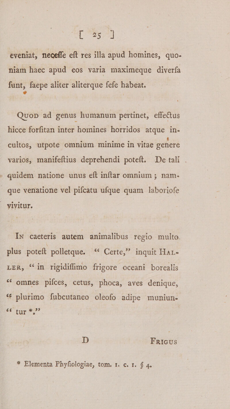 eveniat, neceffe eft res illa apud homines, quo¬ niam haec apud eos varia maximeque diverfa funt, faepe aliter aliterque fefe habeat. « Quod ad genus humanum pertinet, elFeftus hicce forfitan inter homines horridos atque in- t cultos, utpote omnium minime in vitae genere varios, manifeftius deprehendi poteft. De tali quidem natione unus eft inftar omnium; nam¬ que venatione vel pifcatu ufque quam laboriofe yiyitur. I In caeteris autem animalibus regio multo, plus poteft polletque. Certe,inquit Hal« LER, “ in rigidiflimo frigore oceani borealis omnes pifces, cetus, phoca, aves denique, plurimo fubcutaneo oleofo adipe muniun- tur . I ^ Frigus ^ Elementa Phyriologlae, tom. i. c. i. J 4.