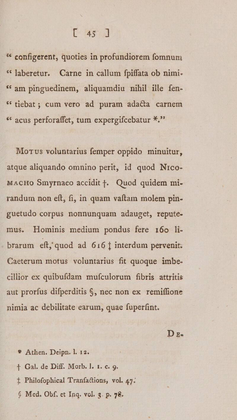 configerent, quoties in profundiorem fomnum laberetur. Carne in callum fpiffata ob nimi- am pinguedinem, aliquamdiu nihil ille fen» tiebat; cum vero ad puram adada carnem acus perforaflet, tum expergifcebatur Motus voluntarius femper oppido minuitur, atque aliquando omnino perit, id quod Nico« MACHo Smyrnaeo accidit f. Quod quidem mi¬ randum non eft, fi, in quam vaftarn molem pin¬ guetudo corpus nonnunquam adauget, repute¬ mus. Hominis medium pondus fere i6o Ii- brarum eft,*quod ad 616 | interdum pervenit; Caeterum motus voluntarius fit quoque imbe¬ cillior ex quibufdam mufculorum fibris attritis aut prorfus difperditis §, nec non ex remilTione nimia ac debilitate earum, quae fuperfint. ^ Athen. Dcipn. 1. 12. f Gal. de DifF. Morb. 1. i. c. 9, :j: Philofophicai Tranfadions, voL 47.’ § Med. Obf. et Inq. vol. $. p. 78»
