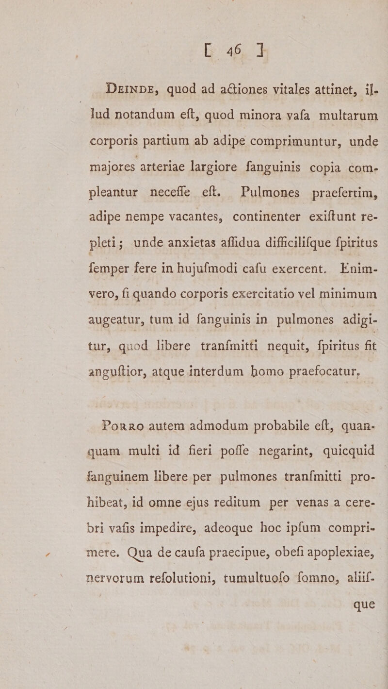 Deinde, quod ad adiones vitales attinet, il¬ lud notandum eft, quod minora vafa multarum corporis partium ab adipe comprimuntur, unde majores arteriae largiore fanguinis copia com¬ pleantur necefle eft. Pulmones praefertim, adipe nempe vacantes, continenter exiftunt re¬ pleti; unde anxietas affidua difiicilifque fpiritus femper fere in hujufmodi cafu exercent. Enim- vero, fi quando corporis exercitatio vel minimum augeatur, tum id fanguinis in pulmones adigi¬ tur, quod libere tranfmitti nequit, fpiritus fit anguftior, atque interdum praefocatur^ Porro autem admodum probabile eft, quan- quam multi id fieri pofle negarint, quicquid fanguinem libere per pulmones tranfmitti pro¬ hibeat, id omne ejus reditum per venas a cere¬ bri vafts impedire, adeoque hoc ipfum compri¬ mere. Qua de caufa praecipue, obefi apoplexiae, nervorum refolutioni, tumultuofo fomno, aliif- que